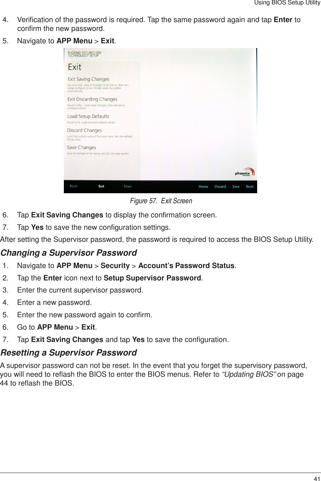 41 Using BIOS Setup Utility    4.  Verification of the password is required. Tap the same password again and tap Enter to confirm the new password.  5.  Navigate to APP Menu &gt; Exit.   Figure 57.  Exit Screen  6.  Tap Exit Saving Changes to display the confirmation screen.  7.  Tap Yes to save the new configuration settings.  After setting the Supervisor password, the password is required to access the BIOS Setup Utility.  Changing a Supervisor Password  1.  Navigate to APP Menu &gt; Security &gt; Account’s Password Status.  2.  Tap the Enter icon next to Setup Supervisor Password.  3.  Enter the current supervisor password.  4.  Enter a new password.  5.  Enter the new password again to confirm.  6.  Go to APP Menu &gt; Exit.  7.  Tap Exit Saving Changes and tap Yes to save the configuration.  Resetting a Supervisor Password  A supervisor password can not be reset. In the event that you forget the supervisory password, you will need to reflash the BIOS to enter the BIOS menus. Refer to “Updating BIOS” on page 44 to reflash the BIOS. 