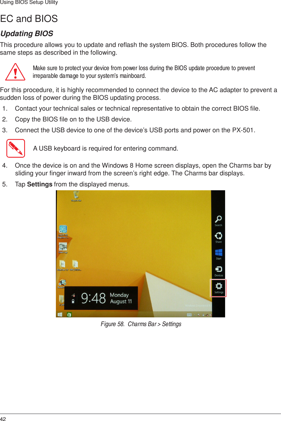 42 Using BIOS Setup Utility    EC and BIOS  Updating BIOS  This procedure allows you to update and reflash the system BIOS. Both procedures follow the same steps as described in the following.  Make sure to protect your device from power loss during the BIOS update procedure to prevent irreparable damage to your system’s mainboard.  For this procedure, it is highly recommended to connect the device to the AC adapter to prevent a sudden loss of power during the BIOS updating process.  1.  Contact your technical sales or technical representative to obtain the correct BIOS file.  2.  Copy the BIOS file on to the USB device.  3.  Connect the USB device to one of the device’s USB ports and power on the PX-501.   A USB keyboard is required for entering command.   4.  Once the device is on and the Windows 8 Home screen displays, open the Charms bar by sliding your finger inward from the screen’s right edge. The Charms bar displays.  5.  Tap Settings from the displayed menus.                          Figure 58.  Charms Bar &gt; Settings 