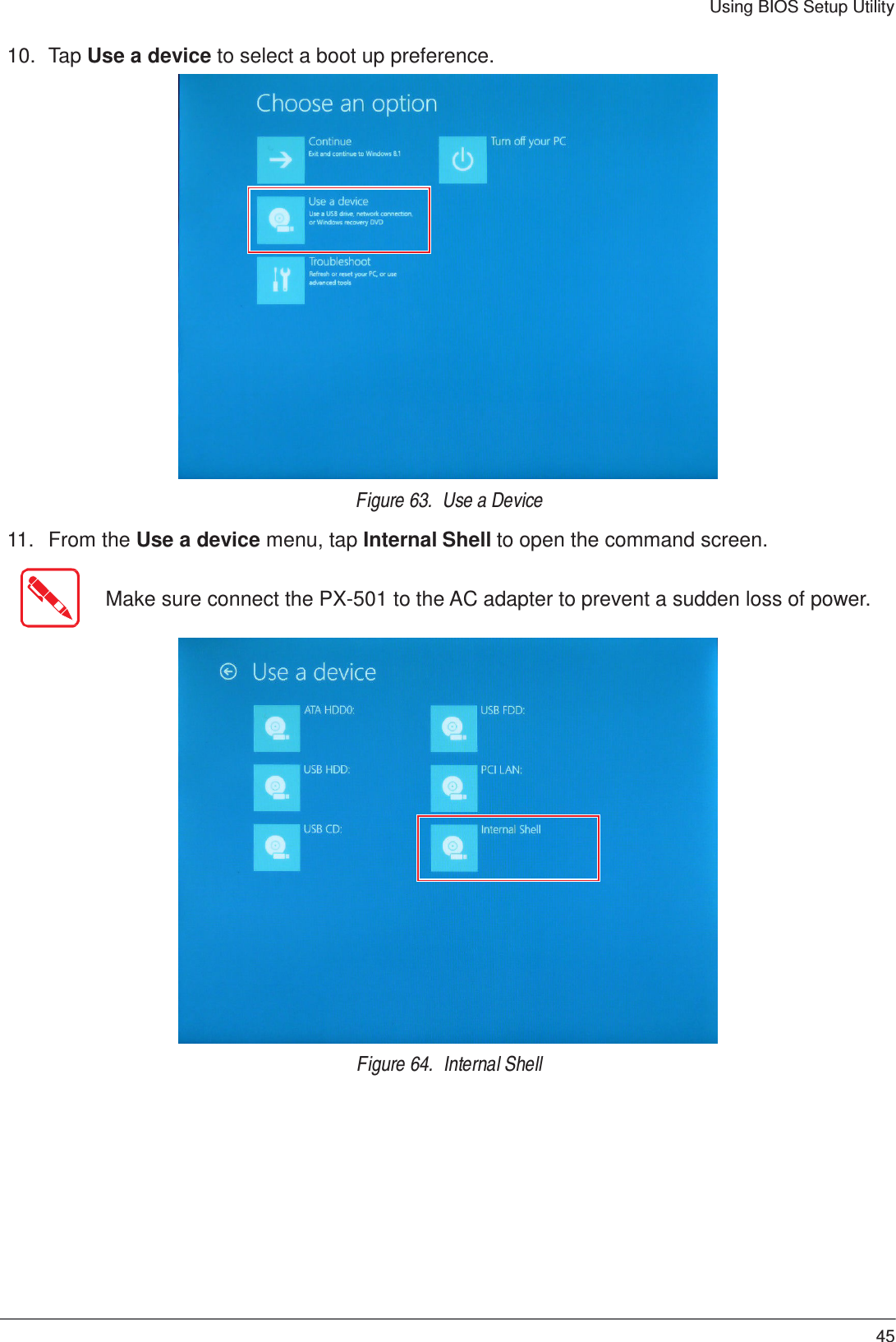 45 Using BIOS Setup Utility 10.  Tap Use a device to select a boot up preference.                            Figure 63.  Use a Device  11.   From the Use a device menu, tap Internal Shell to open the command screen.   Make sure connect the PX-501 to the AC adapter to prevent a sudden loss of power.                           Figure 64.  Internal Shell 