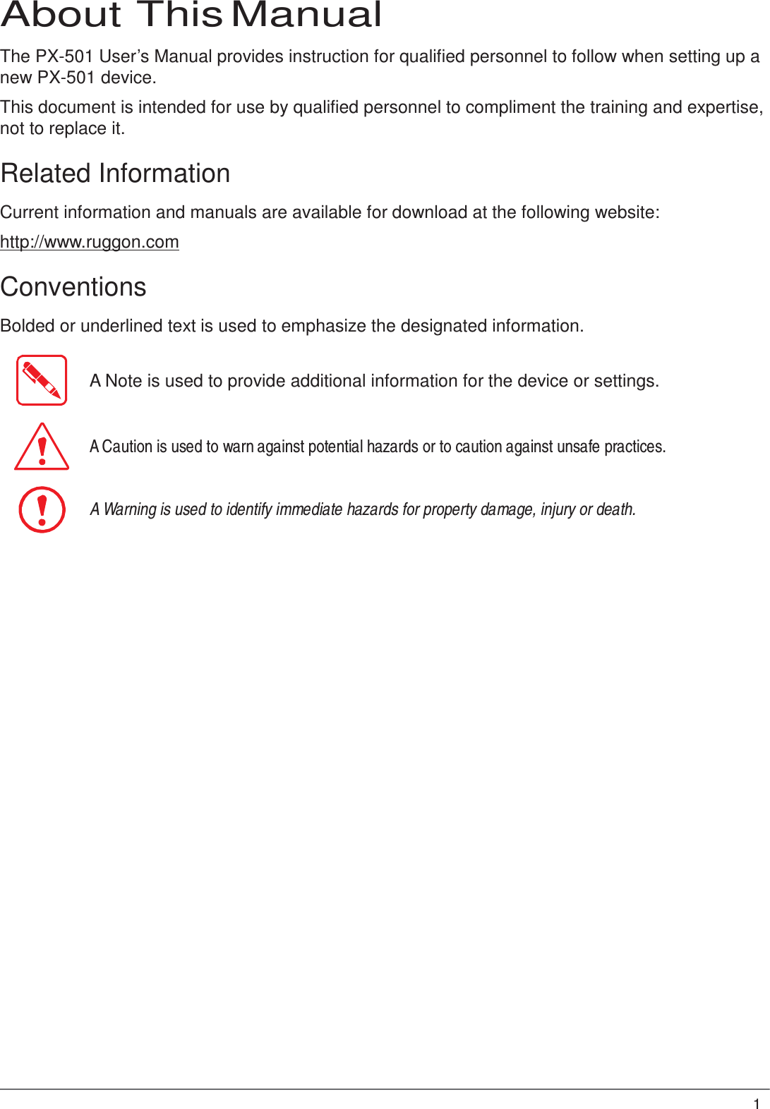 1  About This Manual  The PX-501 User’s Manual provides instruction for qualified personnel to follow when setting up a new PX-501 device.  This document is intended for use by qualified personnel to compliment the training and expertise, not to replace it.  Related Information  Current information and manuals are available for download at the following website:  http://www.ruggon.com  Conventions  Bolded or underlined text is used to emphasize the designated information.   A Note is used to provide additional information for the device or settings.    A Caution is used to warn against potential hazards or to caution against unsafe practices.    A Warning is used to identify immediate hazards for property damage, injury or death. 