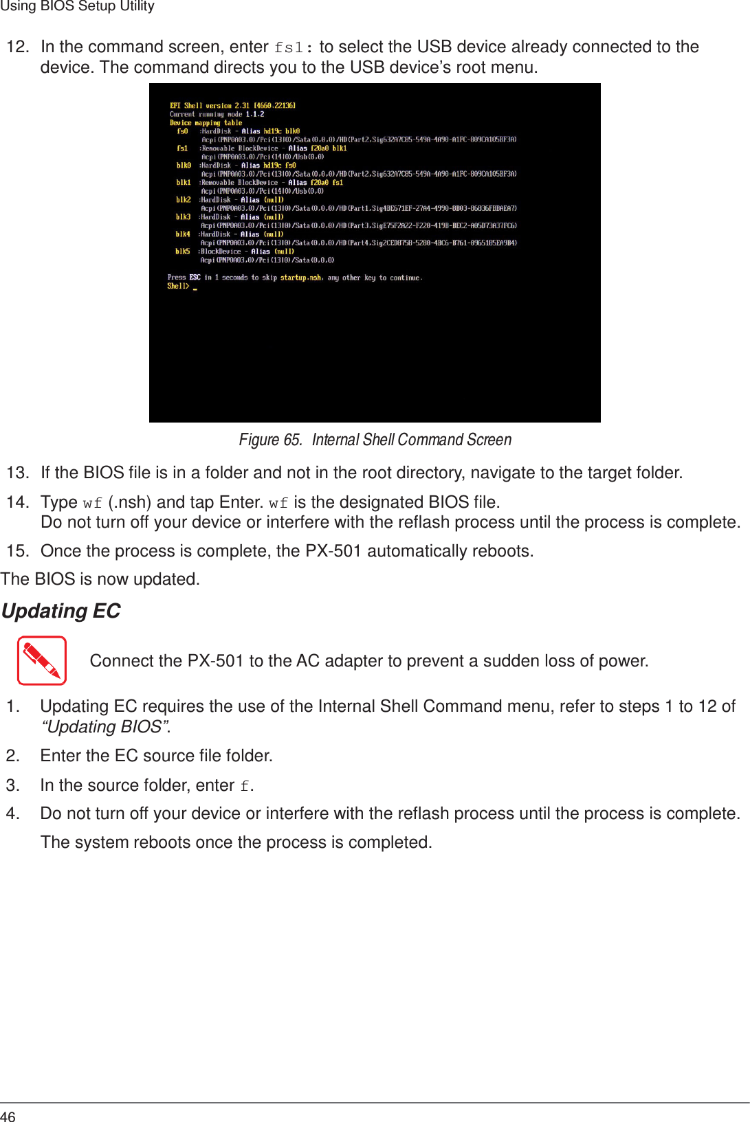 46 Using BIOS Setup Utility    12.  In the command screen, enter fs1: to select the USB device already connected to the device. The command directs you to the USB device’s root menu.   Figure 65.  Internal Shell Command Screen  13.  If the BIOS file is in a folder and not in the root directory, navigate to the target folder.  14.  Type wf (.nsh) and tap Enter. wf is the designated BIOS file. Do not turn off your device or interfere with the reflash process until the process is complete.  15.  Once the process is complete, the PX-501 automatically reboots. The BIOS is now updated. Updating EC   Connect the PX-501 to the AC adapter to prevent a sudden loss of power.   1.  Updating EC requires the use of the Internal Shell Command menu, refer to steps 1 to 12 of “Updating BIOS”.  2.  Enter the EC source file folder.  3.  In the source folder, enter f.  4.  Do not turn off your device or interfere with the reflash process until the process is complete.  The system reboots once the process is completed. 