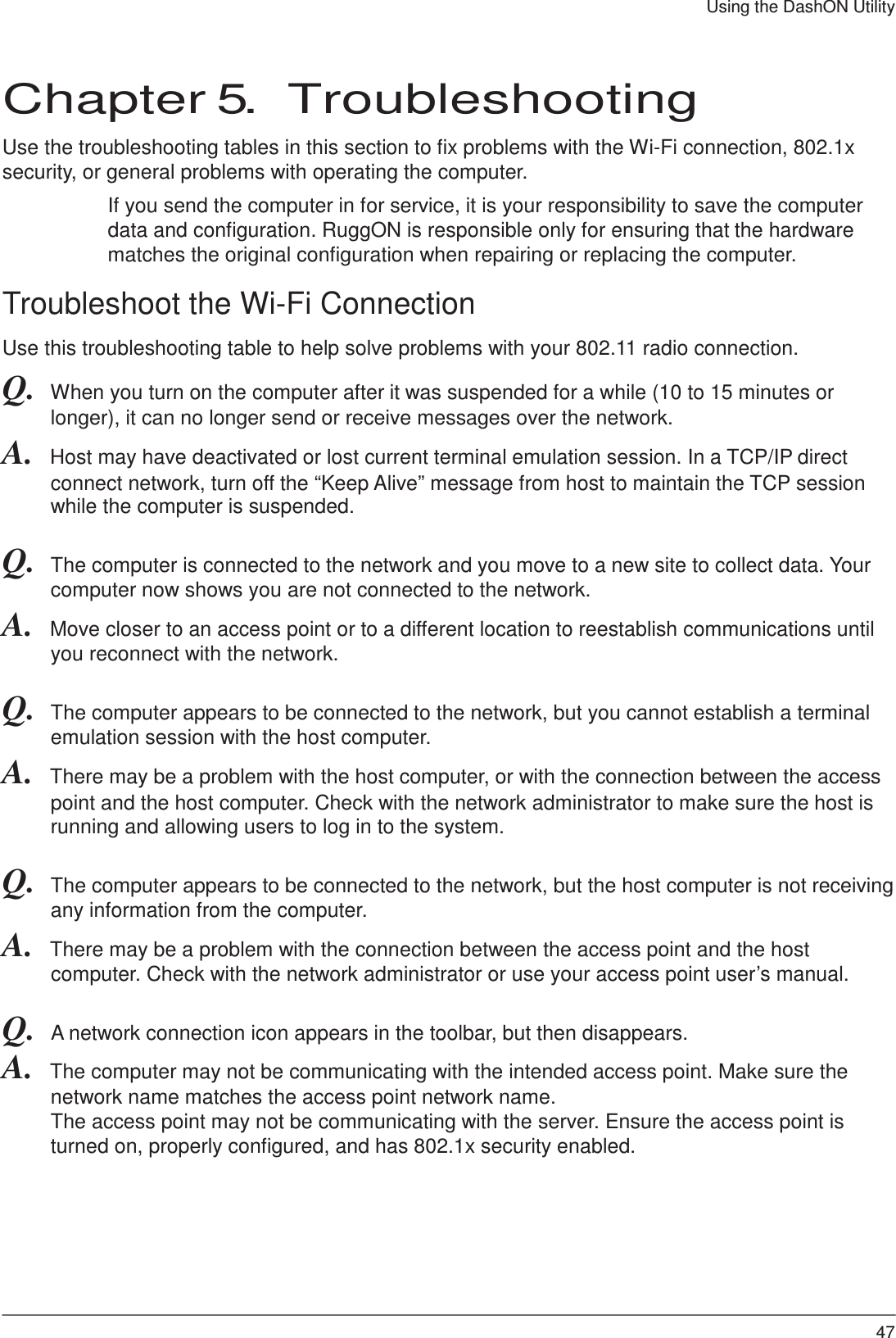 47 Using the DashON Utility     Chapter 5.  Troubleshooting  Use the troubleshooting tables in this section to fix problems with the Wi-Fi connection, 802.1x security, or general problems with operating the computer.  If you send the computer in for service, it is your responsibility to save the computer data and configuration. RuggON is responsible only for ensuring that the hardware matches the original configuration when repairing or replacing the computer.  Troubleshoot the Wi-Fi Connection  Use this troubleshooting table to help solve problems with your 802.11 radio connection.  Q.  When you turn on the computer after it was suspended for a while (10 to 15 minutes or longer), it can no longer send or receive messages over the network. A.  Host may have deactivated or lost current terminal emulation session. In a TCP/IP direct connect network, turn off the “Keep Alive” message from host to maintain the TCP session while the computer is suspended.  Q.  The computer is connected to the network and you move to a new site to collect data. Your computer now shows you are not connected to the network. A.  Move closer to an access point or to a different location to reestablish communications until you reconnect with the network.  Q.  The computer appears to be connected to the network, but you cannot establish a terminal emulation session with the host computer. A.  There may be a problem with the host computer, or with the connection between the access point and the host computer. Check with the network administrator to make sure the host is running and allowing users to log in to the system.  Q.  The computer appears to be connected to the network, but the host computer is not receiving any information from the computer. A.  There may be a problem with the connection between the access point and the host computer. Check with the network administrator or use your access point user’s manual.  Q.  A network connection icon appears in the toolbar, but then disappears. A.  The computer may not be communicating with the intended access point. Make sure the network name matches the access point network name. The access point may not be communicating with the server. Ensure the access point is turned on, properly configured, and has 802.1x security enabled. 