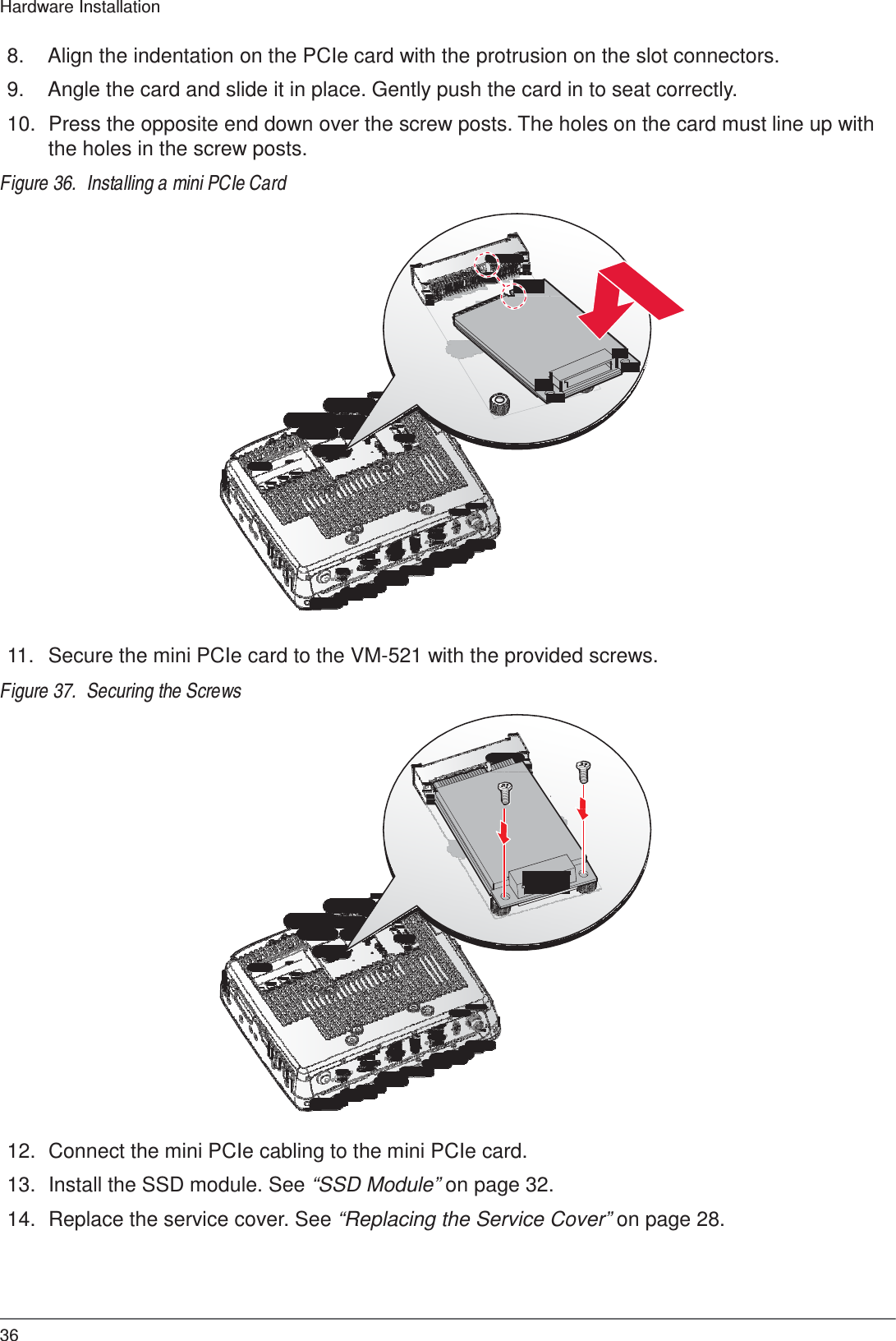  Hardware Installation   8.  Align the indentation on the PCIe card with the protrusion on the slot connectors.  9.  Angle the card and slide it in place. Gently push the card in to seat correctly.  10.  Press the opposite end down over the screw posts. The holes on the card must line up with the holes in the screw posts.  Figure 36.  Installing a mini PCIe Card                           11.   Secure the mini PCIe card to the VM-521 with the provided screws.  Figure 37.  Securing the Screws                          12.  Connect the mini PCIe cabling to the mini PCIe card.  13.  Install the SSD module. See “SSD Module” on page 32.  14.  Replace the service cover. See “Replacing the Service Cover” on page 28.      36 