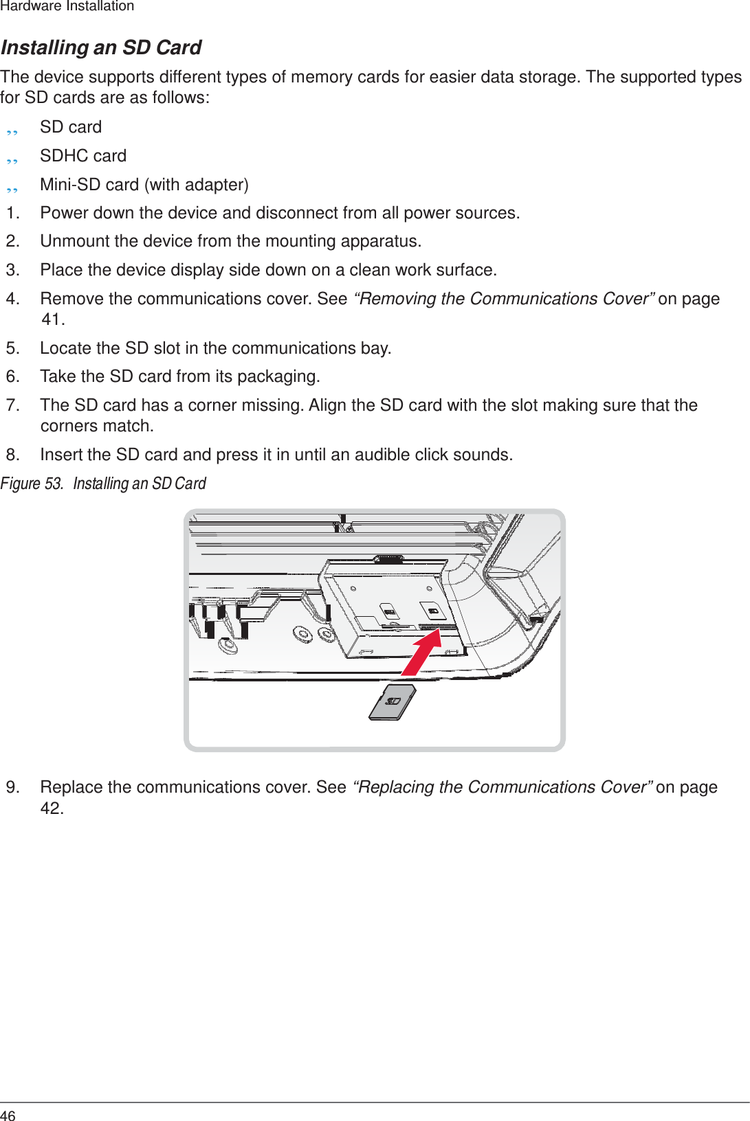  Hardware Installation   Installing an SD Card  The device supports different types of memory cards for easier data storage. The supported types for SD cards are as follows: „ SD card „ SDHC card „ Mini-SD card (with adapter)  1.  Power down the device and disconnect from all power sources.  2.  Unmount the device from the mounting apparatus.  3.  Place the device display side down on a clean work surface.  4.  Remove the communications cover. See “Removing the Communications Cover” on page 41.  5.  Locate the SD slot in the communications bay.  6.  Take the SD card from its packaging.  7.  The SD card has a corner missing. Align the SD card with the slot making sure that the corners match.  8.  Insert the SD card and press it in until an audible click sounds.  Figure 53.  Installing an SD Card                     9.  Replace the communications cover. See “Replacing the Communications Cover” on page 42.                     46 