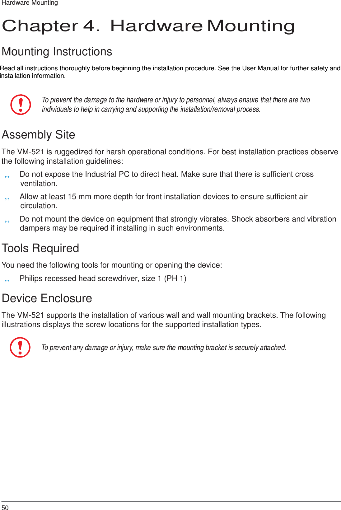  Hardware Mounting   Chapter 4.  Hardware Mounting   Mounting Instructions  Read all instructions thoroughly before beginning the installation procedure. See the User Manual for further safety and installation information.   To prevent the damage to the hardware or injury to personnel, always ensure that there are two individuals to help in carrying and supporting the installation/removal process.   Assembly Site  The VM-521 is ruggedized for harsh operational conditions. For best installation practices observe the following installation guidelines: „ Do not expose the Industrial PC to direct heat. Make sure that there is sufficient cross ventilation. „ Allow at least 15 mm more depth for front installation devices to ensure sufficient air circulation. „ Do not mount the device on equipment that strongly vibrates. Shock absorbers and vibration dampers may be required if installing in such environments.  Tools Required  You need the following tools for mounting or opening the device: „ Philips recessed head screwdriver, size 1 (PH 1)  Device Enclosure  The VM-521 supports the installation of various wall and wall mounting brackets. The following illustrations displays the screw locations for the supported installation types.   To prevent any damage or injury, make sure the mounting bracket is securely attached.                        50 