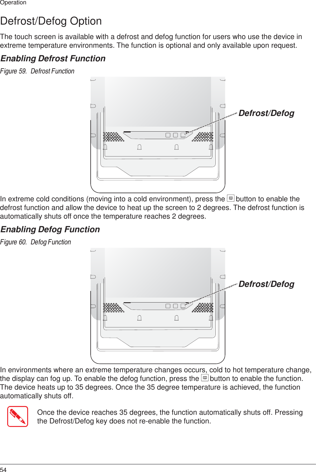  Operation  Defrost/Defog Option  The touch screen is available with a defrost and defog function for users who use the device in extreme temperature environments. The function is optional and only available upon request.  Enabling Defrost Function  Figure 59.  Defrost Function      Defrost/Defog              In extreme cold conditions (moving into a cold environment), press the  button to enable the defrost function and allow the device to heat up the screen to 2 degrees. The defrost function is automatically shuts off once the temperature reaches 2 degrees.  Enabling Defog Function  Figure 60.  Defog Function      Defrost/Defog              In environments where an extreme temperature changes occurs, cold to hot temperature change, the display can fog up. To enable the defog function, press the  button to enable the function. The device heats up to 35 degrees. Once the 35 degree temperature is achieved, the function automatically shuts off.  Once the device reaches 35 degrees, the function automatically shuts off. Pressing the Defrost/Defog key does not re-enable the function.        54 