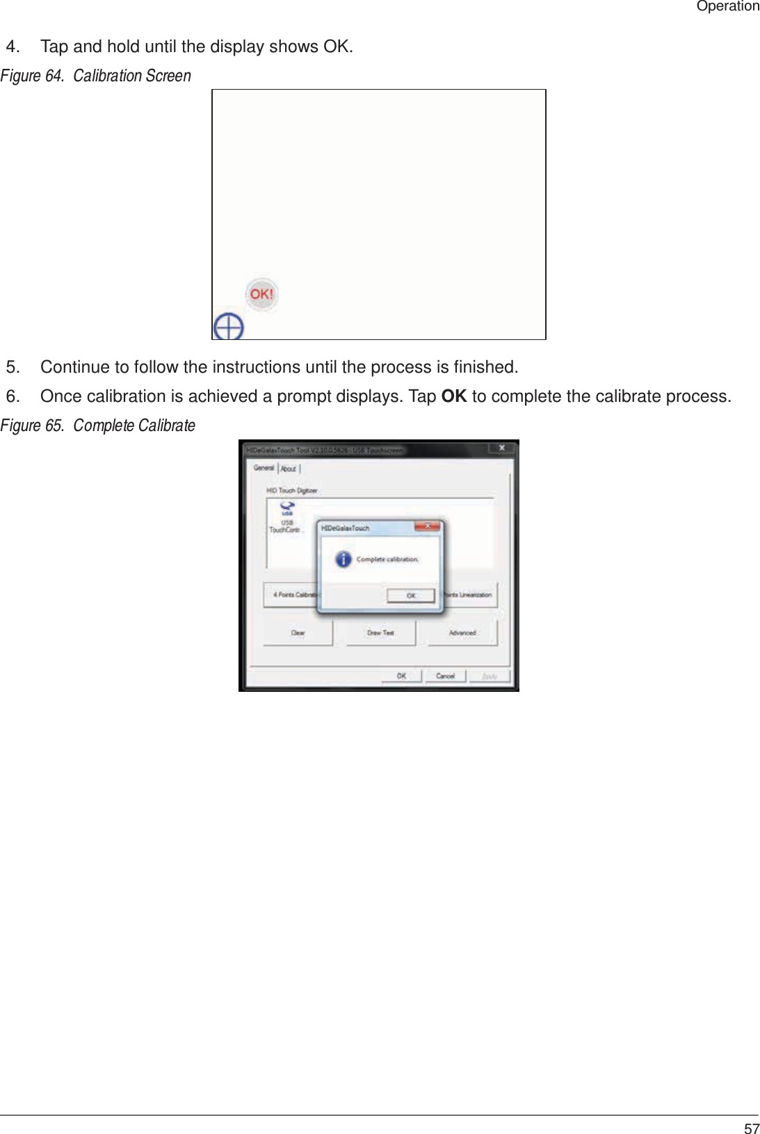  Operation  4.  Tap and hold until the display shows OK.  Figure 64.  Calibration Screen                    5.  Continue to follow the instructions until the process is finished.  6.  Once calibration is achieved a prompt displays. Tap OK to complete the calibrate process.  Figure 65.  Complete Calibrate                                57 