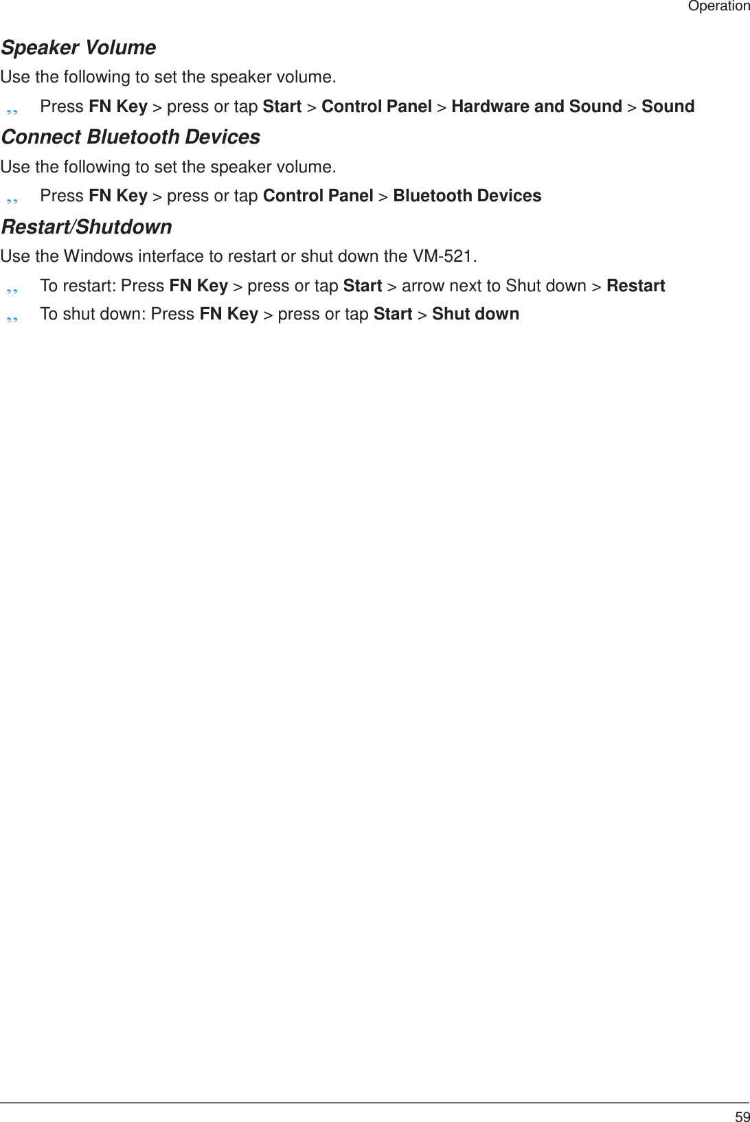  Operation   Speaker Volume  Use the following to set the speaker volume. „ Press FN Key &gt; press or tap Start &gt; Control Panel &gt; Hardware and Sound &gt; Sound  Connect Bluetooth Devices  Use the following to set the speaker volume. „ Press FN Key &gt; press or tap Control Panel &gt; Bluetooth Devices  Restart/Shutdown  Use the Windows interface to restart or shut down the VM-521. „ To restart: Press FN Key &gt; press or tap Start &gt; arrow next to Shut down &gt; Restart „ To shut down: Press FN Key &gt; press or tap Start &gt; Shut down                                                        59 