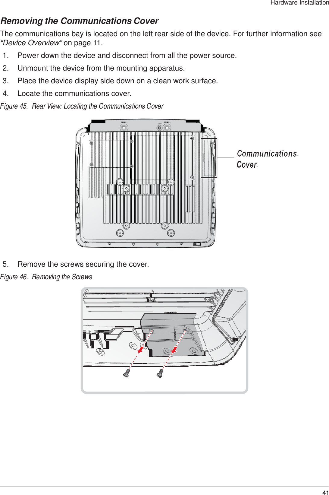  Hardware Installation   Removing the Communications Cover  The communications bay is located on the left rear side of the device. For further information see “Device Overview” on page 11.  1.  Power down the device and disconnect from all the power source.  2.  Unmount the device from the mounting apparatus.  3.  Place the device display side down on a clean work surface.  4.  Locate the communications cover.  Figure 45.  Rear View: Locating the Communications Cover                        5.  Remove the screws securing the cover.  Figure 46.  Removing the Screws                                  41 
