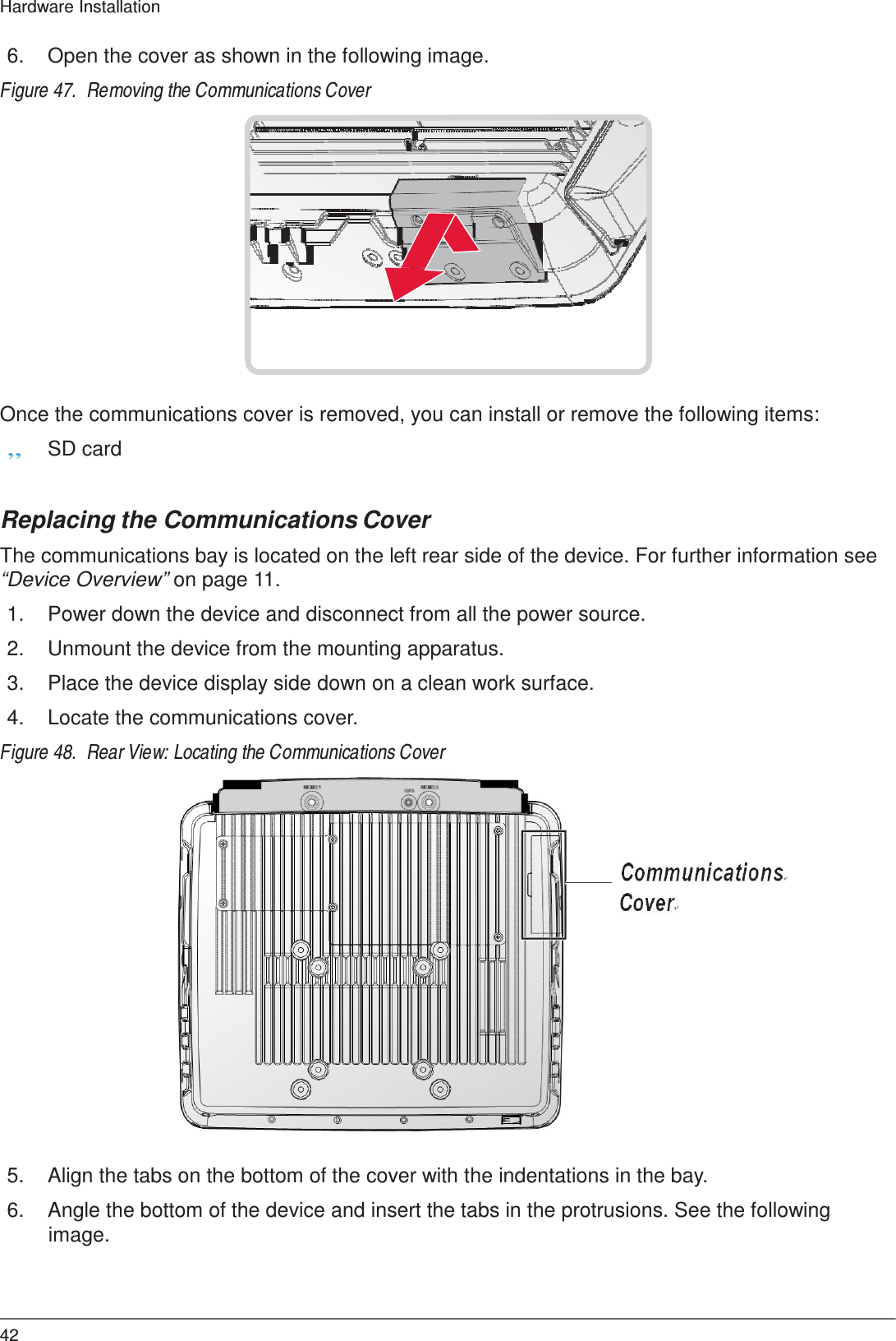  Hardware Installation   6.  Open the cover as shown in the following image.  Figure 47.  Removing the Communications Cover                  Once the communications cover is removed, you can install or remove the following items: „ SD card   Replacing the Communications Cover  The communications bay is located on the left rear side of the device. For further information see “Device Overview” on page 11.  1.  Power down the device and disconnect from all the power source.  2.  Unmount the device from the mounting apparatus.  3.  Place the device display side down on a clean work surface.  4.  Locate the communications cover.  Figure 48.  Rear View: Locating the Communications Cover                        5.  Align the tabs on the bottom of the cover with the indentations in the bay.  6.  Angle the bottom of the device and insert the tabs in the protrusions. See the following image.     42 