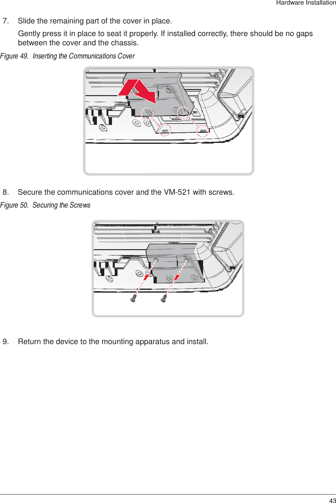  Hardware Installation   7.  Slide the remaining part of the cover in place.  Gently press it in place to seat it properly. If installed correctly, there should be no gaps between the cover and the chassis.  Figure 49.  Inserting the Communications Cover                     8.  Secure the communications cover and the VM-521 with screws.  Figure 50.  Securing the Screws                     9.  Return the device to the mounting apparatus and install.                        43 