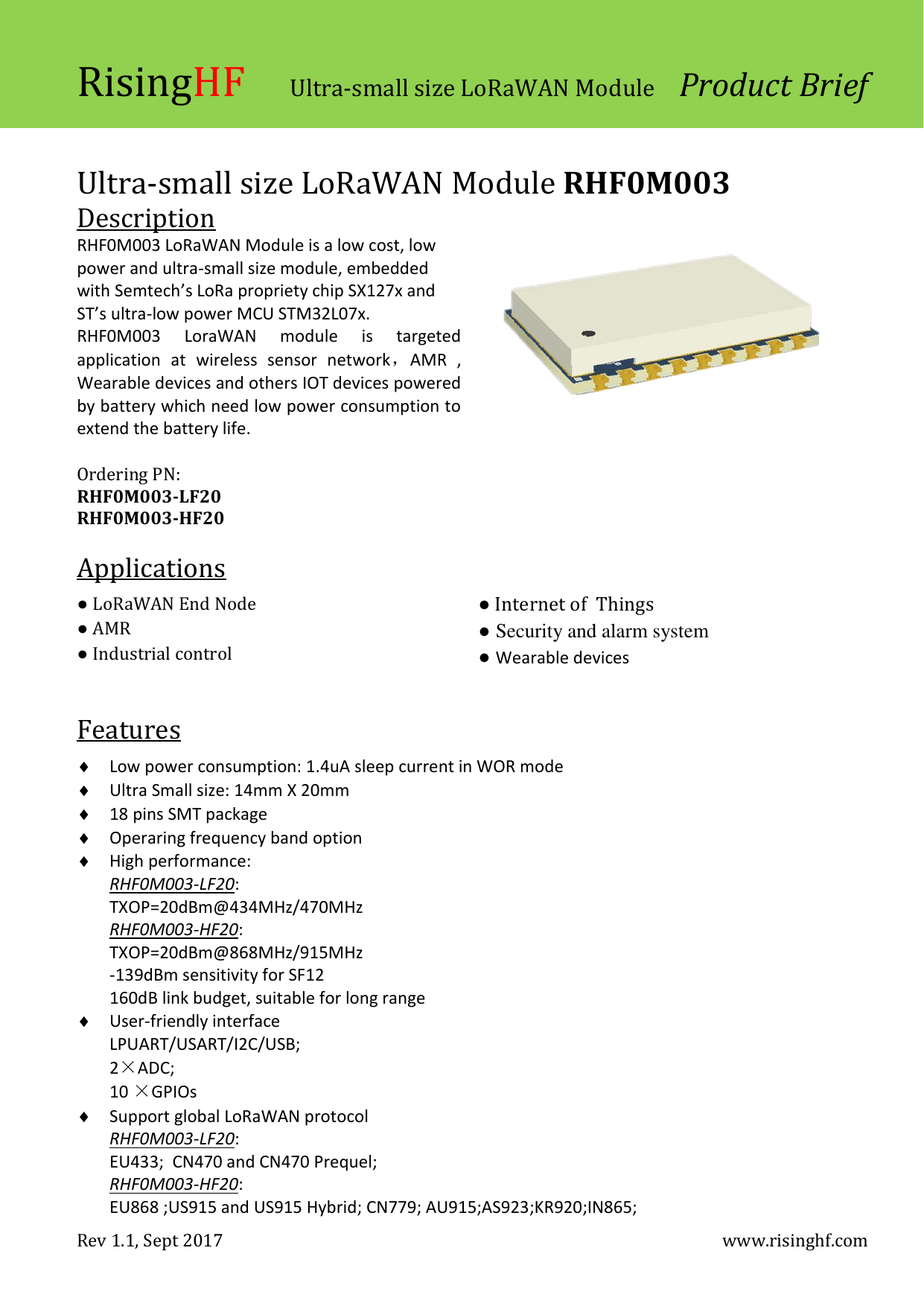 RisingHF Ultra-small size LoRaWAN Module  Product Brief Rev 1.1, Sept 2017    www.risinghf.com  Ultra-small size LoRaWAN Module RHF0M003 Description RHF0M003 LoRaWAN Module is a low cost, low power and ultra-small size module, embedded with Semtech&rsquo;s LoRa propriety chip SX127x and ST&rsquo;s ultra-low power MCU STM32L07x. RHF0M003  LoraWAN  module  is  targeted application  at  wireless  sensor  network，AMR  , Wearable devices and others IOT devices powered by battery which need low power consumption to extend the battery life.                                    Ordering PN: RHF0M003-LF20 RHF0M003-HF20  Applications  ● LoRaWAN End Node ● AMR ● Industrial control   ● Internet of  Things ● Security and alarm system ● Wearable devices  Features   Low power consumption: 1.4uA sleep current in WOR mode  Ultra Small size: 14mm X 20mm  18 pins SMT package  Operaring frequency band option  High performance: RHF0M003-LF20: TXOP=20dBm@434MHz/470MHz RHF0M003-HF20: TXOP=20dBm@868MHz/915MHz -139dBm sensitivity for SF12 160dB link budget, suitable for long range  User-friendly interface LPUART/USART/I2C/USB; 2&times;ADC; 10 &times;GPIOs  Support global LoRaWAN protocol RHF0M003-LF20: EU433;  CN470 and CN470 Prequel; RHF0M003-HF20: EU868 ;US915 and US915 Hybrid; CN779; AU915;AS923;KR920;IN865; 