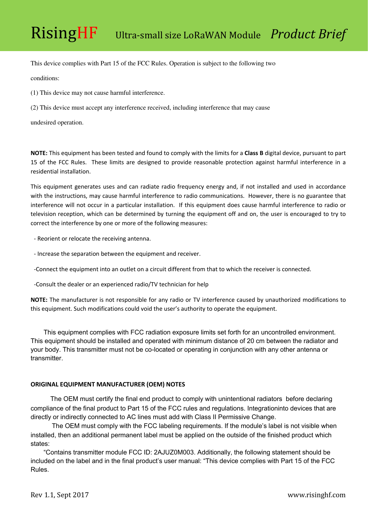 RisingHF Ultra-small size LoRaWAN Module  Product Brief Rev 1.1, Sept 2017    www.risinghf.com  This device complies with Part 15 of the FCC Rules. Operation is subject to the following two conditions: (1) This device may not cause harmful interference. (2) This device must accept any interference received, including interference that may cause undesired operation.  NOTE: This equipment has been tested and found to comply with the limits for a Class B digital device, pursuant to part 15 of the FCC  Rules.  These limits are  designed to  provide reasonable  protection  against harmful interference in  a residential installation.   This equipment generates uses and can radiate radio frequency energy and, if not installed and used in accordance with the instructions, may cause harmful interference to radio communications.  However, there is no guarantee that interference will not occur in a particular installation.  If this equipment does cause harmful interference to radio or television reception, which can be determined by turning the equipment off and on, the user is encouraged to try to correct the interference by one or more of the following measures: - Reorient or relocate the receiving antenna. - Increase the separation between the equipment and receiver. -Connect the equipment into an outlet on a circuit different from that to which the receiver is connected. -Consult the dealer or an experienced radio/TV technician for help NOTE: The manufacturer is not responsible for any radio or TV interference caused by unauthorized modifications to this equipment. Such modifications could void the user&rsquo;s authority to operate the equipment.  This equipment complies with FCC radiation exposure limits set forth for an uncontrolled environment. This equipment should be installed and operated with minimum distance of 20 cm between the radiator and your body. This transmitter must not be co-located or operating in conjunction with any other antenna or transmitter.   ORIGINAL EQUIPMENT MANUFACTURER (OEM) NOTES  The OEM must certify the final end product to comply with unintentional radiators  before declaring compliance of the final product to Part 15 of the FCC rules and regulations. Integrationinto devices that are directly or indirectly connected to AC lines must add with Class II Permissive Change.  The OEM must comply with the FCC labeling requirements. If the module&rsquo;s label is not visible when installed, then an additional permanent label must be applied on the outside of the finished product which states: &ldquo;Contains transmitter module FCC ID: 2AJUZ0M003. Additionally, the following statement should be included on the label and in the final product&rsquo;s user manual: &ldquo;This device complies with Part 15 of the FCC Rules.  