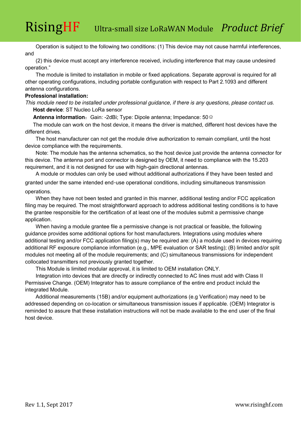 RisingHF Ultra-small size LoRaWAN Module  Product Brief Rev 1.1, Sept 2017    www.risinghf.com  Operation is subject to the following two conditions: (1) This device may not cause harmful interferences, and (2) this device must accept any interference received, including interference that may cause undesired operation.&rdquo; The module is limited to installation in mobile or fixed applications. Separate approval is required for all other operating configurations, including portable configuration with respect to Part 2.1093 and different antenna configurations. Professional installation: This module need to be installed under professional guidance, if there is any questions, please contact us. Host device: ST Nucleo LoRa sensor Antenna information：Gain: -2dBi; Type: Dipole antenna; Impedance: 50&Omega; The module can work on the host device, it means the driver is matched, different host devices have the different drives. The host manufacturer can not get the module drive authorization to remain compliant, until the host device compliance with the requirements. Note: The module has the antenna schematics, so the host device just provide the antenna connector for this device. The antenna port and connector is designed by OEM, it need to compliance with the 15.203 requirement, and it is not designed for use with high-gain directional antennas.  A module or modules can only be used without additional authorizations if they have been tested and granted under the same intended end‐use operational conditions, including simultaneous transmission operations. When they have not been tested and granted in this manner, additional testing and/or FCC application filing may be required. The most straightforward approach to address additional testing conditions is to have the grantee responsible for the certification of at least one of the modules submit a permissive change application. When having a module grantee file a permissive change is not practical or feasible, the following guidance provides some additional options for host manufacturers. Integrations using modules where additional testing and/or FCC application filing(s) may be required are: (A) a module used in devices requiring additional RF exposure compliance information (e.g., MPE evaluation or SAR testing); (B) limited and/or split modules not meeting all of the module requirements; and (C) simultaneous transmissions for independent collocated transmitters not previously granted together. This Module is limited modular approval, it is limited to OEM installation ONLY. Integration into devices that are directly or indirectly connected to AC lines must add with Class II Permissive Change. (OEM) Integrator has to assure compliance of the entire end product incluld the integrated Module. Additional measurements (15B) and/or equipment authorizations (e.g Verification) may need to be addressed depending on co-location or simultaneous transmission issues if applicable. (OEM) Integrator is reminded to assure that these installation instructions will not be made available to the end user of the final host device.   