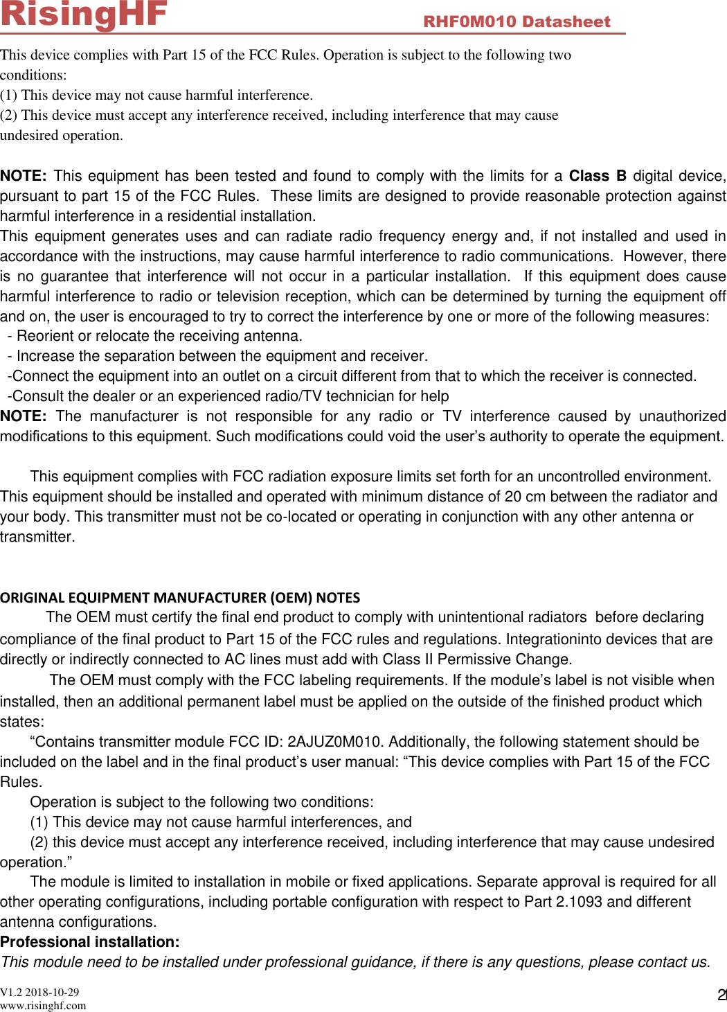  V1.2 2018-10-29 www.risinghf.com RHF0M010 Datasheet RisingHF 21 This device complies with Part 15 of the FCC Rules. Operation is subject to the following two conditions: (1) This device may not cause harmful interference. (2) This device must accept any interference received, including interference that may cause undesired operation.  NOTE: This equipment has been tested and found to comply with the limits for a  Class B digital device, pursuant to part 15 of the FCC Rules.  These limits are designed to provide reasonable protection against harmful interference in a residential installation.   This equipment generates uses and can radiate radio frequency energy and, if not installed and used in accordance with the instructions, may cause harmful interference to radio communications.  However, there is  no  guarantee that interference will not occur in a particular installation.  If this equipment does cause harmful interference to radio or television reception, which can be determined by turning the equipment off and on, the user is encouraged to try to correct the interference by one or more of the following measures: - Reorient or relocate the receiving antenna. - Increase the separation between the equipment and receiver. -Connect the equipment into an outlet on a circuit different from that to which the receiver is connected. -Consult the dealer or an experienced radio/TV technician for help NOTE:  The  manufacturer  is  not  responsible  for  any  radio  or  TV  interference  caused  by  unauthorized modifications to this equipment. Such modifications could void the user&rsquo;s authority to operate the equipment.  This equipment complies with FCC radiation exposure limits set forth for an uncontrolled environment. This equipment should be installed and operated with minimum distance of 20 cm between the radiator and your body. This transmitter must not be co-located or operating in conjunction with any other antenna or transmitter.   ORIGINAL EQUIPMENT MANUFACTURER (OEM) NOTES  The OEM must certify the final end product to comply with unintentional radiators  before declaring compliance of the final product to Part 15 of the FCC rules and regulations. Integrationinto devices that are directly or indirectly connected to AC lines must add with Class II Permissive Change.  The OEM must comply with the FCC labeling requirements. If the module&rsquo;s label is not visible when installed, then an additional permanent label must be applied on the outside of the finished product which states: &ldquo;Contains transmitter module FCC ID: 2AJUZ0M010. Additionally, the following statement should be included on the label and in the final product&rsquo;s user manual: &ldquo;This device complies with Part 15 of the FCC Rules. Operation is subject to the following two conditions:  (1) This device may not cause harmful interferences, and (2) this device must accept any interference received, including interference that may cause undesired operation.&rdquo; The module is limited to installation in mobile or fixed applications. Separate approval is required for all other operating configurations, including portable configuration with respect to Part 2.1093 and different antenna configurations. Professional installation: This module need to be installed under professional guidance, if there is any questions, please contact us. 