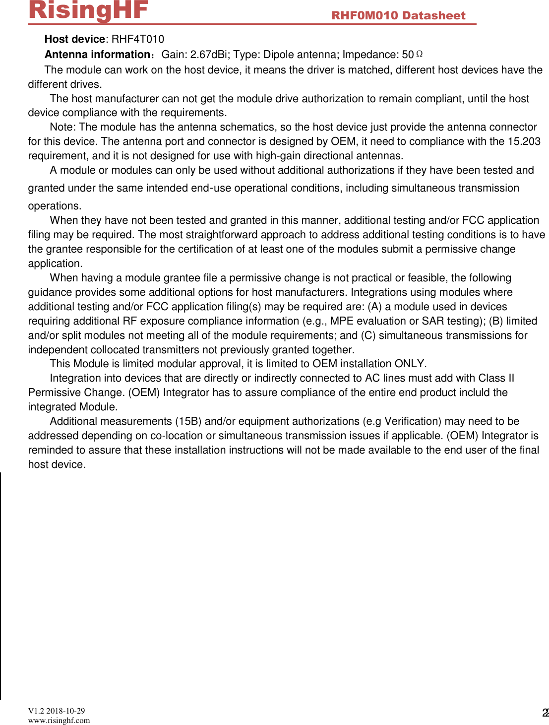  V1.2 2018-10-29 www.risinghf.com RHF0M010 Datasheet RisingHF 22 Host device: RHF4T010 Antenna information：Gain: 2.67dBi; Type: Dipole antenna; Impedance: 50&Omega; The module can work on the host device, it means the driver is matched, different host devices have the different drives. The host manufacturer can not get the module drive authorization to remain compliant, until the host device compliance with the requirements. Note: The module has the antenna schematics, so the host device just provide the antenna connector for this device. The antenna port and connector is designed by OEM, it need to compliance with the 15.203 requirement, and it is not designed for use with high-gain directional antennas.  A module or modules can only be used without additional authorizations if they have been tested and granted under the same intended end‐use operational conditions, including simultaneous transmission operations. When they have not been tested and granted in this manner, additional testing and/or FCC application filing may be required. The most straightforward approach to address additional testing conditions is to have the grantee responsible for the certification of at least one of the modules submit a permissive change application. When having a module grantee file a permissive change is not practical or feasible, the following guidance provides some additional options for host manufacturers. Integrations using modules where additional testing and/or FCC application filing(s) may be required are: (A) a module used in devices requiring additional RF exposure compliance information (e.g., MPE evaluation or SAR testing); (B) limited and/or split modules not meeting all of the module requirements; and (C) simultaneous transmissions for independent collocated transmitters not previously granted together. This Module is limited modular approval, it is limited to OEM installation ONLY. Integration into devices that are directly or indirectly connected to AC lines must add with Class II Permissive Change. (OEM) Integrator has to assure compliance of the entire end product incluld the integrated Module. Additional measurements (15B) and/or equipment authorizations (e.g Verification) may need to be addressed depending on co-location or simultaneous transmission issues if applicable. (OEM) Integrator is reminded to assure that these installation instructions will not be made available to the end user of the final host device.                            