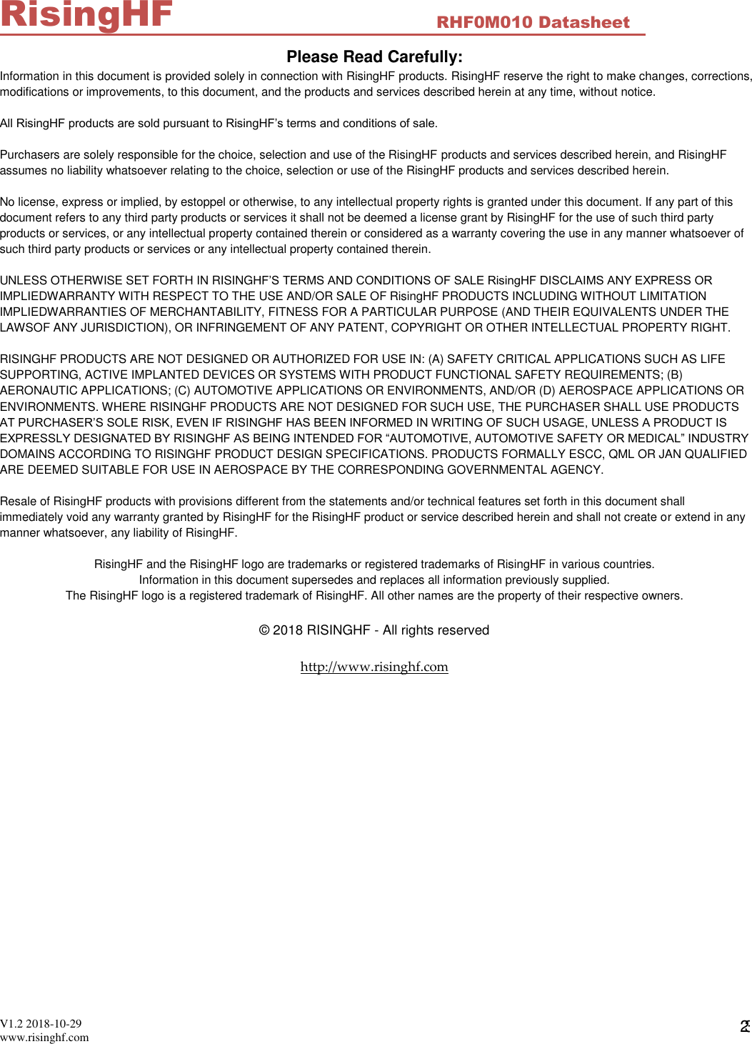  V1.2 2018-10-29 www.risinghf.com RHF0M010 Datasheet RisingHF 23 Please Read Carefully: Information in this document is provided solely in connection with RisingHF products. RisingHF reserve the right to make changes, corrections, modifications or improvements, to this document, and the products and services described herein at any time, without notice.  All RisingHF products are sold pursuant to RisingHF&rsquo;s terms and conditions of sale.  Purchasers are solely responsible for the choice, selection and use of the RisingHF products and services described herein, and RisingHF assumes no liability whatsoever relating to the choice, selection or use of the RisingHF products and services described herein.  No license, express or implied, by estoppel or otherwise, to any intellectual property rights is granted under this document. If any part of this document refers to any third party products or services it shall not be deemed a license grant by RisingHF for the use of such third party products or services, or any intellectual property contained therein or considered as a warranty covering the use in any manner whatsoever of such third party products or services or any intellectual property contained therein.  UNLESS OTHERWISE SET FORTH IN RISINGHF&rsquo;S TERMS AND CONDITIONS OF SALE RisingHF DISCLAIMS ANY EXPRESS OR IMPLIEDWARRANTY WITH RESPECT TO THE USE AND/OR SALE OF RisingHF PRODUCTS INCLUDING WITHOUT LIMITATION IMPLIEDWARRANTIES OF MERCHANTABILITY, FITNESS FOR A PARTICULAR PURPOSE (AND THEIR EQUIVALENTS UNDER THE LAWSOF ANY JURISDICTION), OR INFRINGEMENT OF ANY PATENT, COPYRIGHT OR OTHER INTELLECTUAL PROPERTY RIGHT.  RISINGHF PRODUCTS ARE NOT DESIGNED OR AUTHORIZED FOR USE IN: (A) SAFETY CRITICAL APPLICATIONS SUCH AS LIFE SUPPORTING, ACTIVE IMPLANTED DEVICES OR SYSTEMS WITH PRODUCT FUNCTIONAL SAFETY REQUIREMENTS; (B) AERONAUTIC APPLICATIONS; (C) AUTOMOTIVE APPLICATIONS OR ENVIRONMENTS, AND/OR (D) AEROSPACE APPLICATIONS OR ENVIRONMENTS. WHERE RISINGHF PRODUCTS ARE NOT DESIGNED FOR SUCH USE, THE PURCHASER SHALL USE PRODUCTS AT PURCHASER&rsquo;S SOLE RISK, EVEN IF RISINGHF HAS BEEN INFORMED IN WRITING OF SUCH USAGE, UNLESS A PRODUCT IS EXPRESSLY DESIGNATED BY RISINGHF AS BEING INTENDED FOR &ldquo;AUTOMOTIVE, AUTOMOTIVE SAFETY OR MEDICAL&rdquo; INDUSTRY DOMAINS ACCORDING TO RISINGHF PRODUCT DESIGN SPECIFICATIONS. PRODUCTS FORMALLY ESCC, QML OR JAN QUALIFIED ARE DEEMED SUITABLE FOR USE IN AEROSPACE BY THE CORRESPONDING GOVERNMENTAL AGENCY.  Resale of RisingHF products with provisions different from the statements and/or technical features set forth in this document shall immediately void any warranty granted by RisingHF for the RisingHF product or service described herein and shall not create or extend in any manner whatsoever, any liability of RisingHF.  RisingHF and the RisingHF logo are trademarks or registered trademarks of RisingHF in various countries. Information in this document supersedes and replaces all information previously supplied. The RisingHF logo is a registered trademark of RisingHF. All other names are the property of their respective owners.  &copy; 2018 RISINGHF - All rights reserved  http://www.risinghf.com 