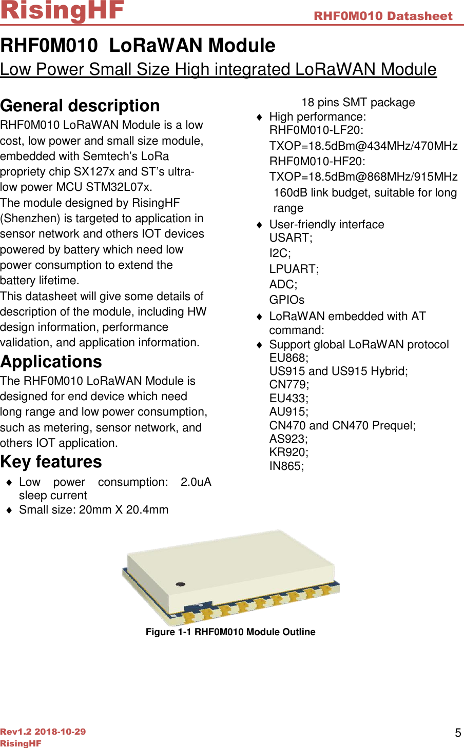  Rev1.2 2018-10-29 RisingHF RHF0M010 Datasheet RisingHF 5 RHF0M010  LoRaWAN Module Low Power Small Size High integrated LoRaWAN Module General description RHF0M010 LoRaWAN Module is a low cost, low power and small size module, embedded with Semtech&rsquo;s LoRa propriety chip SX127x and ST&rsquo;s ultra-low power MCU STM32L07x. The module designed by RisingHF (Shenzhen) is targeted to application in sensor network and others IOT devices powered by battery which need low power consumption to extend the battery lifetime. This datasheet will give some details of description of the module, including HW design information, performance validation, and application information.  Applications The RHF0M010 LoRaWAN Module is designed for end device which need long range and low power consumption, such as metering, sensor network, and others IOT application. Key features   Low  power  consumption:  2.0uA sleep current    Small size: 20mm X 20.4mm 18 pins SMT package   High performance: RHF0M010-LF20: TXOP=18.5dBm@434MHz/470MHz RHF0M010-HF20: TXOP=18.5dBm@868MHz/915MHz 160dB link budget, suitable for long range   User-friendly interface USART; I2C; LPUART; ADC; GPIOs   LoRaWAN embedded with AT command:   Support global LoRaWAN protocol EU868; US915 and US915 Hybrid; CN779; EU433; AU915; CN470 and CN470 Prequel; AS923; KR920; IN865;     Figure 1-1 RHF0M010 Module Outline 