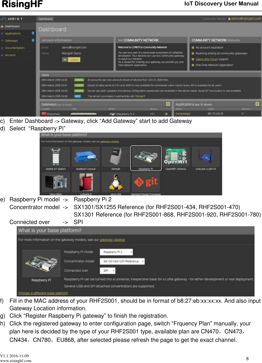  V1.1 2016-11-09 www.risinghf.com IoT Discovery User Manual RisingHF 8  c)  Enter Dashboard -> Gateway, click &ldquo;Add Gateway&rdquo; start to add Gateway d)  Select  &ldquo;Raspberry Pi&rdquo;  e)  Raspberry Pi model  ->  Raspberry Pi 2 Concentrator model  ->  SX1301/SX1255 Reference (for RHF2S001-434, RHF2S001-470)     SX1301 Reference (for RHF2S001-868, RHF2S001-920, RHF2S001-780) Connected over  ->  SPI  f)  Fill in the MAC address of your RHF2S001, should be in format of b8:27:eb:xx:xx:xx. And also input Gateway Location information.  g)  Click &ldquo;Register Raspberry Pi gateway&rdquo; to finish the registration. h)  Click the registered gateway to enter configuration page, switch &ldquo;Frquency Plan&rdquo; manually, your plan here is decided by the type of your RHF2S001 type, available plan are CN470，CN473，CN434，CN780，EU868, after selected please refresh the page to get the exact channel. 