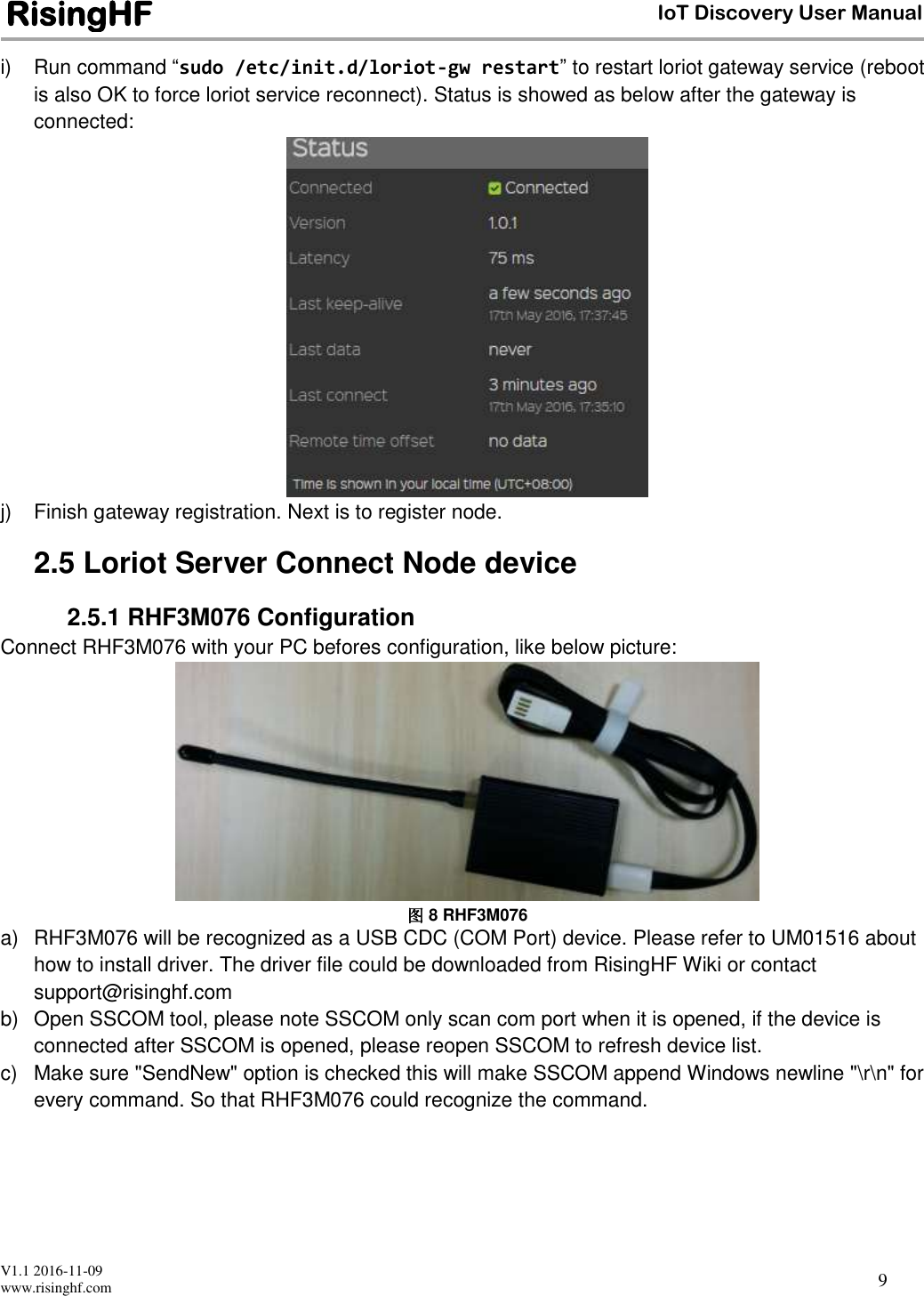 V1.1 2016-11-09 www.risinghf.com IoT Discovery User Manual RisingHF 9 i)  Run command &ldquo;sudo /etc/init.d/loriot-gw restart&rdquo; to restart loriot gateway service (reboot is also OK to force loriot service reconnect). Status is showed as below after the gateway is connected:  j)  Finish gateway registration. Next is to register node. 2.5 Loriot Server Connect Node device 2.5.1 RHF3M076 Configuration Connect RHF3M076 with your PC befores configuration, like below picture:  图 8 RHF3M076 a)  RHF3M076 will be recognized as a USB CDC (COM Port) device. Please refer to UM01516 about how to install driver. The driver file could be downloaded from RisingHF Wiki or contact support@risinghf.com b)  Open SSCOM tool, please note SSCOM only scan com port when it is opened, if the device is connected after SSCOM is opened, please reopen SSCOM to refresh device list. c)  Make sure "SendNew" option is checked this will make SSCOM append Windows newline "\r\n" for every command. So that RHF3M076 could recognize the command.  