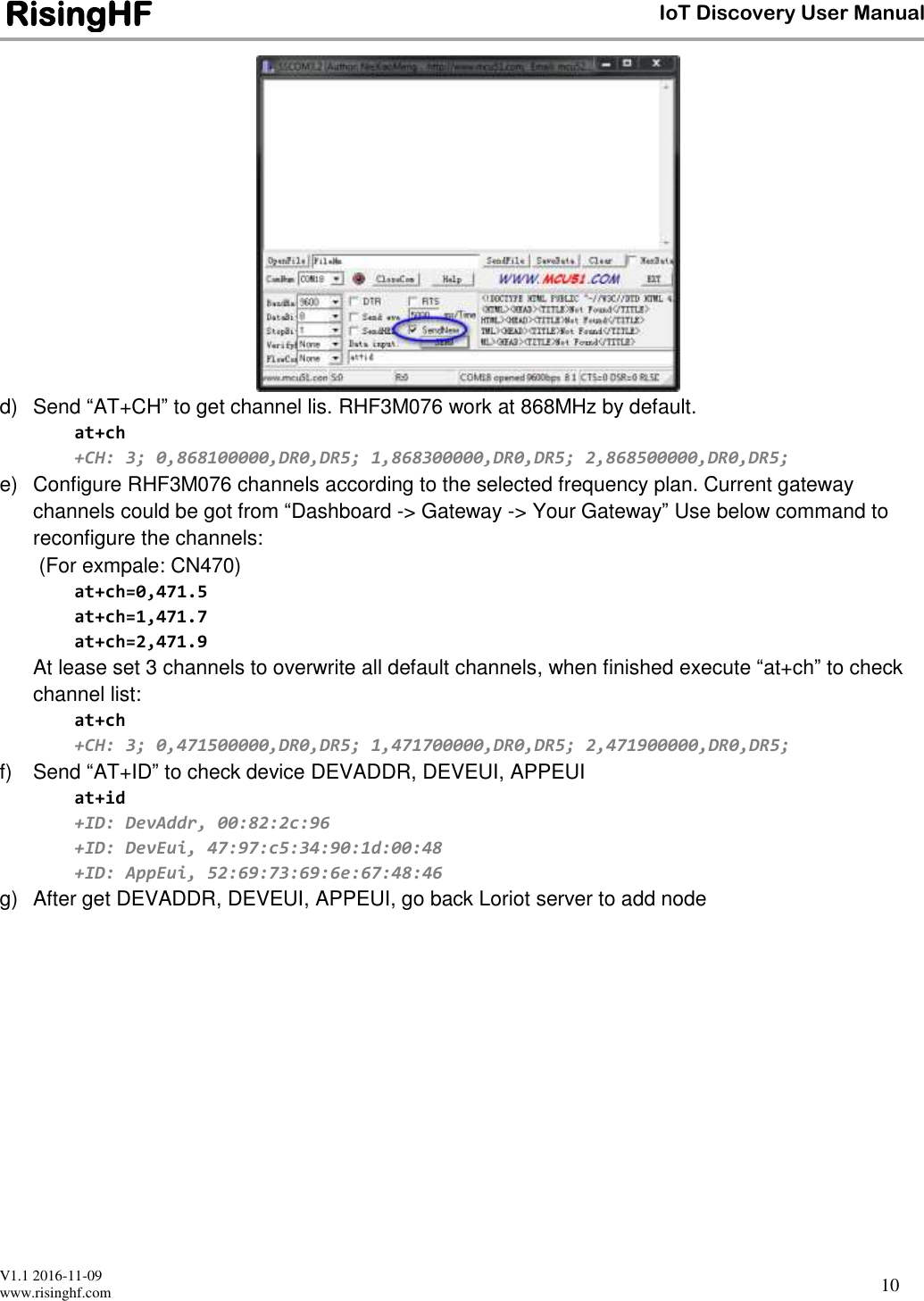  V1.1 2016-11-09 www.risinghf.com IoT Discovery User Manual RisingHF 10  d)  Send &ldquo;AT+CH&rdquo; to get channel lis. RHF3M076 work at 868MHz by default. at+ch +CH: 3; 0,868100000,DR0,DR5; 1,868300000,DR0,DR5; 2,868500000,DR0,DR5; e)  Configure RHF3M076 channels according to the selected frequency plan. Current gateway channels could be got from &ldquo;Dashboard -> Gateway -> Your Gateway&rdquo; Use below command to reconfigure the channels:   (For exmpale: CN470) at+ch=0,471.5 at+ch=1,471.7 at+ch=2,471.9 At lease set 3 channels to overwrite all default channels, when finished execute &ldquo;at+ch&rdquo; to check channel list: at+ch +CH: 3; 0,471500000,DR0,DR5; 1,471700000,DR0,DR5; 2,471900000,DR0,DR5; f)  Send &ldquo;AT+ID&rdquo; to check device DEVADDR, DEVEUI, APPEUI at+id +ID: DevAddr, 00:82:2c:96 +ID: DevEui, 47:97:c5:34:90:1d:00:48 +ID: AppEui, 52:69:73:69:6e:67:48:46 g)  After get DEVADDR, DEVEUI, APPEUI, go back Loriot server to add node    