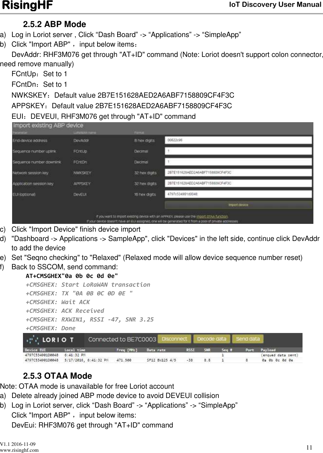  V1.1 2016-11-09 www.risinghf.com IoT Discovery User Manual RisingHF 11 2.5.2 ABP Mode a)  Log in Loriot server , Click &ldquo;Dash Board&rdquo; -> &ldquo;Applications&rdquo; -> &ldquo;SimpleApp&rdquo; b)  Click "Import ABP" ，input below items： DevAddr: RHF3M076 get through "AT+ID" command (Note: Loriot doesn't support colon connector, need remove manually)  FCntUp：Set to 1 FCntDn：Set to 1 NWKSKEY：Default value 2B7E151628AED2A6ABF7158809CF4F3C APPSKEY：Default value 2B7E151628AED2A6ABF7158809CF4F3C EUI：DEVEUI, RHF3M076 get through "AT+ID" command  c)  Click "Import Device" finish device import d)  "Dashboard -> Applications -> SampleApp", click "Devices" in the left side, continue click DevAddr to add the device e)  Set "Seqno checking" to "Relaxed" (Relaxed mode will allow device sequence number reset) f)  Back to SSCOM, send command: AT+CMSGHEX"0a 0b 0c 0d 0e" +CMSGHEX: Start LoRaWAN transaction +CMSGHEX: TX "0A 0B 0C 0D 0E " +CMSGHEX: Wait ACK +CMSGHEX: ACK Received +CMSGHEX: RXWIN1, RSSI -47, SNR 3.25 +CMSGHEX: Done  2.5.3 OTAA Mode Note: OTAA mode is unavailable for free Loriot account a)  Delete already joined ABP mode device to avoid DEVEUI collision b)  Log in Loriot server, click &ldquo;Dash Board&rdquo; -> &ldquo;Applications&rdquo; -> &ldquo;SimpleApp&rdquo; Click "Import ABP" ，input below items: DevEui: RHF3M076 get through "AT+ID" command  