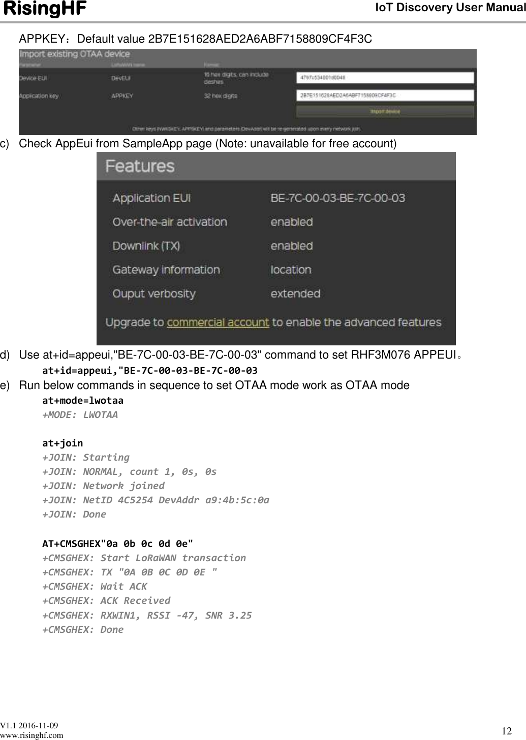  V1.1 2016-11-09 www.risinghf.com IoT Discovery User Manual RisingHF 12 APPKEY：Default value 2B7E151628AED2A6ABF7158809CF4F3C  c)  Check AppEui from SampleApp page (Note: unavailable for free account)  d)  Use at+id=appeui,"BE-7C-00-03-BE-7C-00-03" command to set RHF3M076 APPEUI。 at+id=appeui,"BE-7C-00-03-BE-7C-00-03 e)  Run below commands in sequence to set OTAA mode work as OTAA mode at+mode=lwotaa +MODE: LWOTAA  at+join +JOIN: Starting +JOIN: NORMAL, count 1, 0s, 0s +JOIN: Network joined +JOIN: NetID 4C5254 DevAddr a9:4b:5c:0a +JOIN: Done  AT+CMSGHEX"0a 0b 0c 0d 0e" +CMSGHEX: Start LoRaWAN transaction +CMSGHEX: TX "0A 0B 0C 0D 0E " +CMSGHEX: Wait ACK +CMSGHEX: ACK Received +CMSGHEX: RXWIN1, RSSI -47, SNR 3.25 +CMSGHEX: Done  