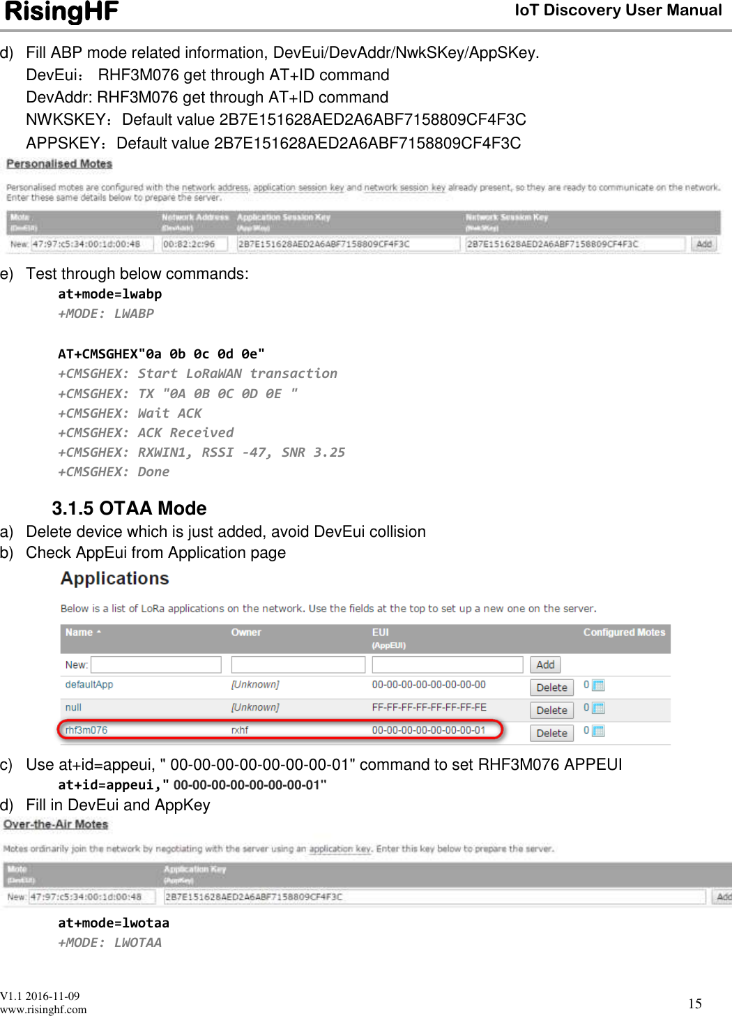 V1.1 2016-11-09 www.risinghf.com IoT Discovery User Manual RisingHF 15 d)  Fill ABP mode related information, DevEui/DevAddr/NwkSKey/AppSKey.  DevEui： RHF3M076 get through AT+ID command DevAddr: RHF3M076 get through AT+ID command NWKSKEY：Default value 2B7E151628AED2A6ABF7158809CF4F3C APPSKEY：Default value 2B7E151628AED2A6ABF7158809CF4F3C  e)  Test through below commands: at+mode=lwabp +MODE: LWABP  AT+CMSGHEX"0a 0b 0c 0d 0e" +CMSGHEX: Start LoRaWAN transaction +CMSGHEX: TX "0A 0B 0C 0D 0E " +CMSGHEX: Wait ACK +CMSGHEX: ACK Received +CMSGHEX: RXWIN1, RSSI -47, SNR 3.25 +CMSGHEX: Done 3.1.5 OTAA Mode a)  Delete device which is just added, avoid DevEui collision b)  Check AppEui from Application page  c)  Use at+id=appeui, " 00-00-00-00-00-00-00-01" command to set RHF3M076 APPEUI at+id=appeui," 00-00-00-00-00-00-00-01" d)  Fill in DevEui and AppKey  at+mode=lwotaa +MODE: LWOTAA  