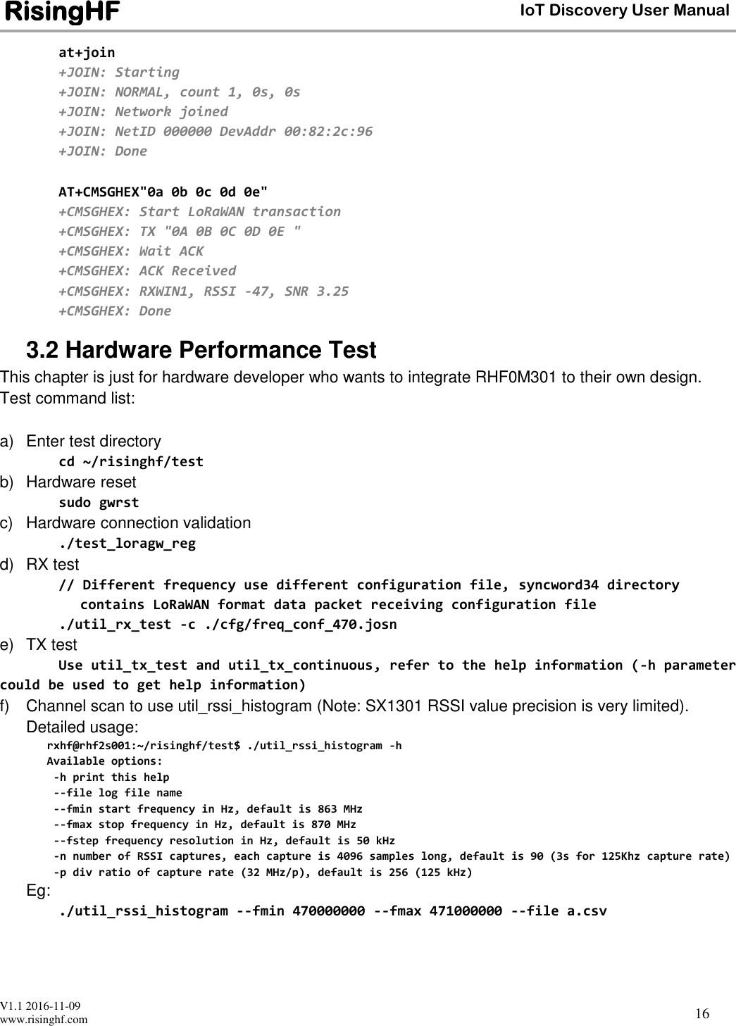  V1.1 2016-11-09 www.risinghf.com IoT Discovery User Manual RisingHF 16 at+join +JOIN: Starting +JOIN: NORMAL, count 1, 0s, 0s +JOIN: Network joined +JOIN: NetID 000000 DevAddr 00:82:2c:96 +JOIN: Done  AT+CMSGHEX"0a 0b 0c 0d 0e" +CMSGHEX: Start LoRaWAN transaction +CMSGHEX: TX "0A 0B 0C 0D 0E " +CMSGHEX: Wait ACK +CMSGHEX: ACK Received +CMSGHEX: RXWIN1, RSSI -47, SNR 3.25 +CMSGHEX: Done 3.2 Hardware Performance Test This chapter is just for hardware developer who wants to integrate RHF0M301 to their own design. Test command list:  a)  Enter test directory cd ~/risinghf/test b)  Hardware reset sudo gwrst c)  Hardware connection validation ./test_loragw_reg d)  RX test // Different frequency use different configuration file, syncword34 directory contains LoRaWAN format data packet receiving configuration file ./util_rx_test -c ./cfg/freq_conf_470.josn e)  TX test Use util_tx_test and util_tx_continuous, refer to the help information (-h parameter could be used to get help information) f)  Channel scan to use util_rssi_histogram (Note: SX1301 RSSI value precision is very limited). Detailed usage: rxhf@rhf2s001:~/risinghf/test$ ./util_rssi_histogram -h Available options:  -h print this help  --file log file name  --fmin start frequency in Hz, default is 863 MHz  --fmax stop frequency in Hz, default is 870 MHz  --fstep frequency resolution in Hz, default is 50 kHz  -n number of RSSI captures, each capture is 4096 samples long, default is 90 (3s for 125Khz capture rate)  -p div ratio of capture rate (32 MHz/p), default is 256 (125 kHz) Eg: ./util_rssi_histogram --fmin 470000000 --fmax 471000000 --file a.csv 