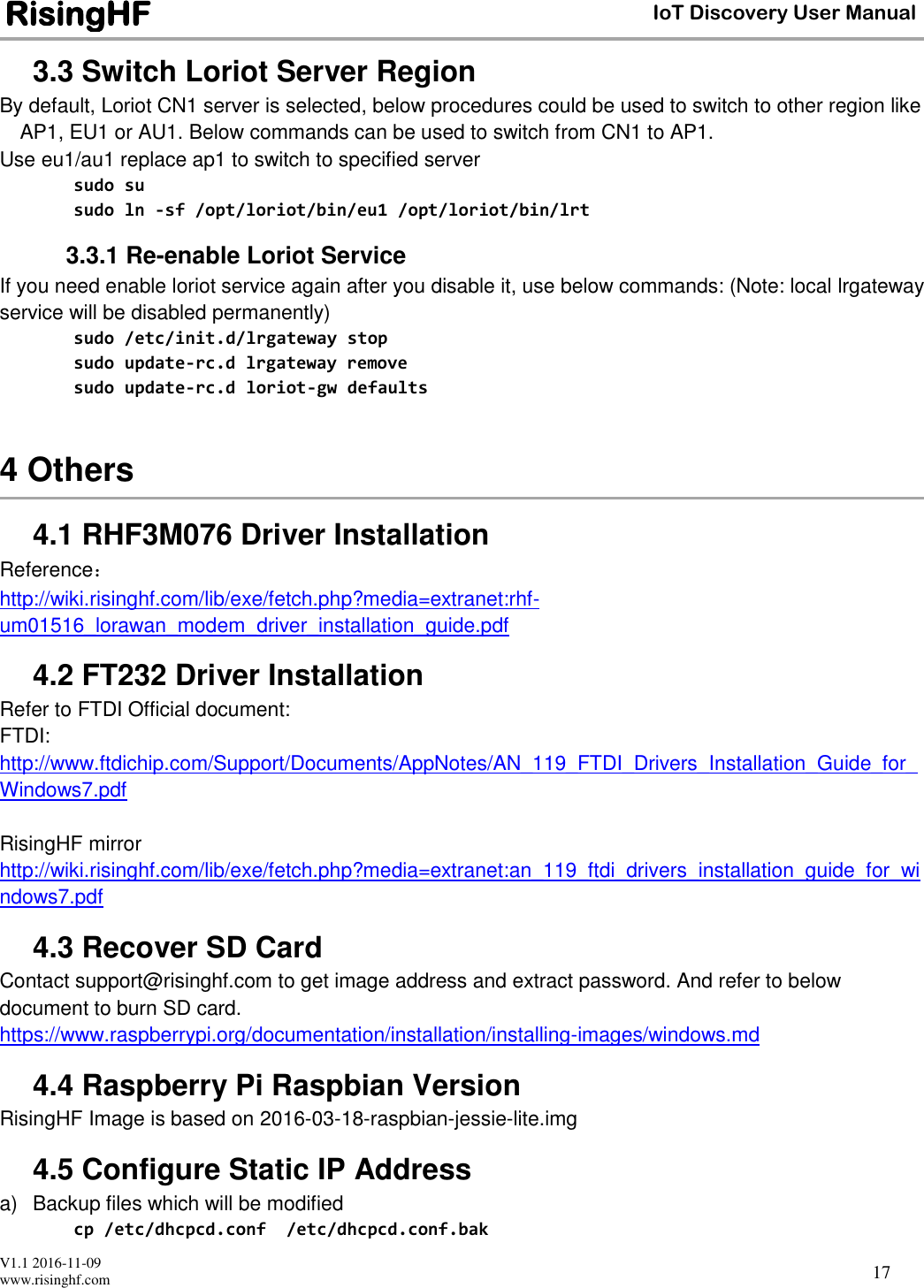  V1.1 2016-11-09 www.risinghf.com IoT Discovery User Manual RisingHF 17 3.3 Switch Loriot Server Region By default, Loriot CN1 server is selected, below procedures could be used to switch to other region like AP1, EU1 or AU1. Below commands can be used to switch from CN1 to AP1.  Use eu1/au1 replace ap1 to switch to specified server sudo su sudo ln -sf /opt/loriot/bin/eu1 /opt/loriot/bin/lrt 3.3.1 Re-enable Loriot Service If you need enable loriot service again after you disable it, use below commands: (Note: local lrgateway service will be disabled permanently) sudo /etc/init.d/lrgateway stop sudo update-rc.d lrgateway remove sudo update-rc.d loriot-gw defaults  4 Others 4.1 RHF3M076 Driver Installation Reference： http://wiki.risinghf.com/lib/exe/fetch.php?media=extranet:rhf-um01516_lorawan_modem_driver_installation_guide.pdf  4.2 FT232 Driver Installation Refer to FTDI Official document:  FTDI: http://www.ftdichip.com/Support/Documents/AppNotes/AN_119_FTDI_Drivers_Installation_Guide_for_Windows7.pdf  RisingHF mirror http://wiki.risinghf.com/lib/exe/fetch.php?media=extranet:an_119_ftdi_drivers_installation_guide_for_windows7.pdf 4.3 Recover SD Card Contact support@risinghf.com to get image address and extract password. And refer to below document to burn SD card. https://www.raspberrypi.org/documentation/installation/installing-images/windows.md 4.4 Raspberry Pi Raspbian Version RisingHF Image is based on 2016-03-18-raspbian-jessie-lite.img 4.5 Configure Static IP Address a)  Backup files which will be modified cp /etc/dhcpcd.conf  /etc/dhcpcd.conf.bak 