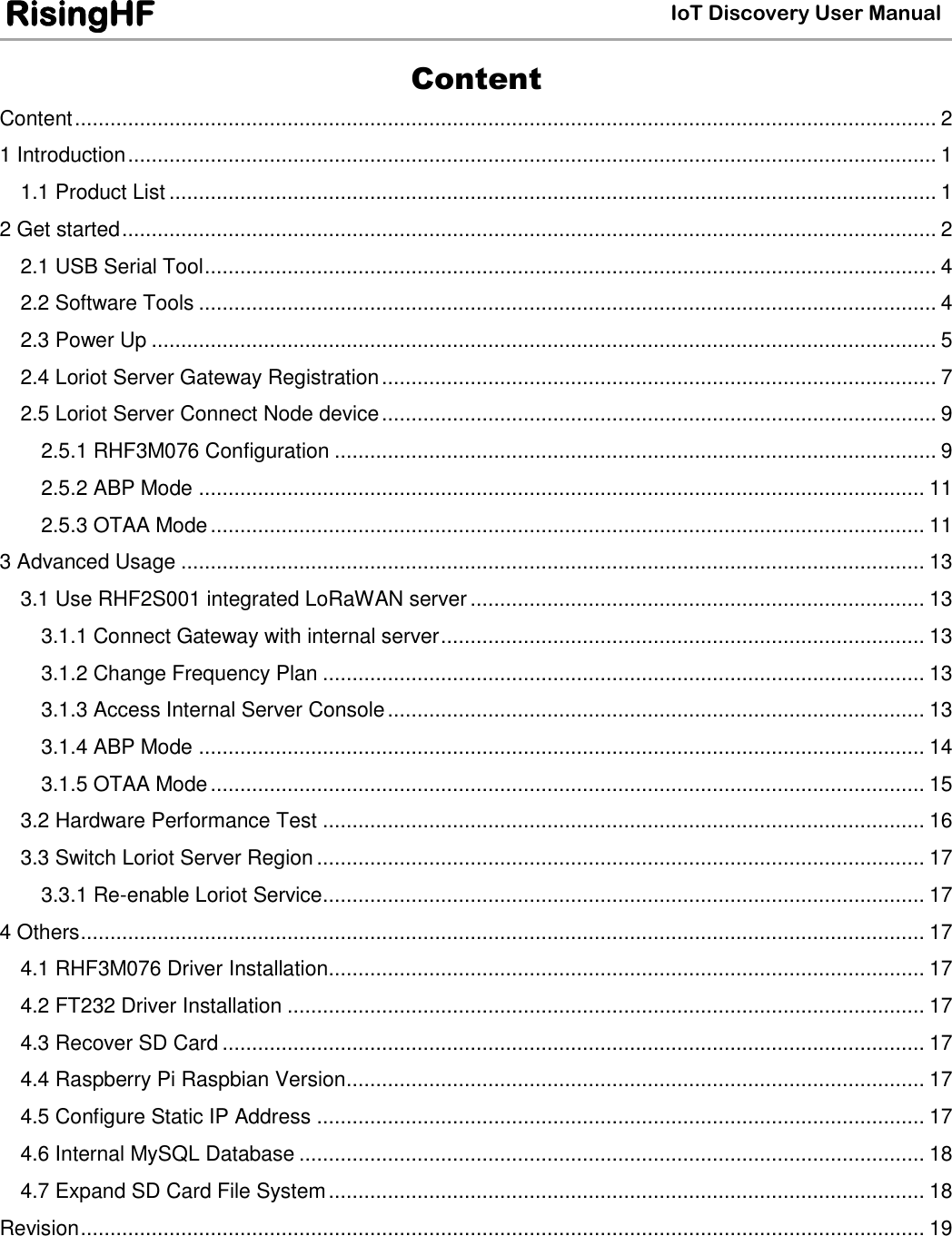  IoT Discovery User Manual RisingHF Content Content .................................................................................................................................................. 2 1 Introduction ......................................................................................................................................... 1 1.1 Product List .................................................................................................................................. 1 2 Get started .......................................................................................................................................... 2 2.1 USB Serial Tool ............................................................................................................................ 4 2.2 Software Tools ............................................................................................................................. 4 2.3 Power Up ..................................................................................................................................... 5 2.4 Loriot Server Gateway Registration .............................................................................................. 7 2.5 Loriot Server Connect Node device .............................................................................................. 9 2.5.1 RHF3M076 Configuration ...................................................................................................... 9 2.5.2 ABP Mode ........................................................................................................................... 11 2.5.3 OTAA Mode ......................................................................................................................... 11 3 Advanced Usage .............................................................................................................................. 13 3.1 Use RHF2S001 integrated LoRaWAN server ............................................................................. 13 3.1.1 Connect Gateway with internal server .................................................................................. 13 3.1.2 Change Frequency Plan ...................................................................................................... 13 3.1.3 Access Internal Server Console ........................................................................................... 13 3.1.4 ABP Mode ........................................................................................................................... 14 3.1.5 OTAA Mode ......................................................................................................................... 15 3.2 Hardware Performance Test ...................................................................................................... 16 3.3 Switch Loriot Server Region ....................................................................................................... 17 3.3.1 Re-enable Loriot Service...................................................................................................... 17 4 Others ............................................................................................................................................... 17 4.1 RHF3M076 Driver Installation ..................................................................................................... 17 4.2 FT232 Driver Installation ............................................................................................................ 17 4.3 Recover SD Card ....................................................................................................................... 17 4.4 Raspberry Pi Raspbian Version .................................................................................................. 17 4.5 Configure Static IP Address ....................................................................................................... 17 4.6 Internal MySQL Database .......................................................................................................... 18 4.7 Expand SD Card File System ..................................................................................................... 18 Revision ............................................................................................................................................... 19  