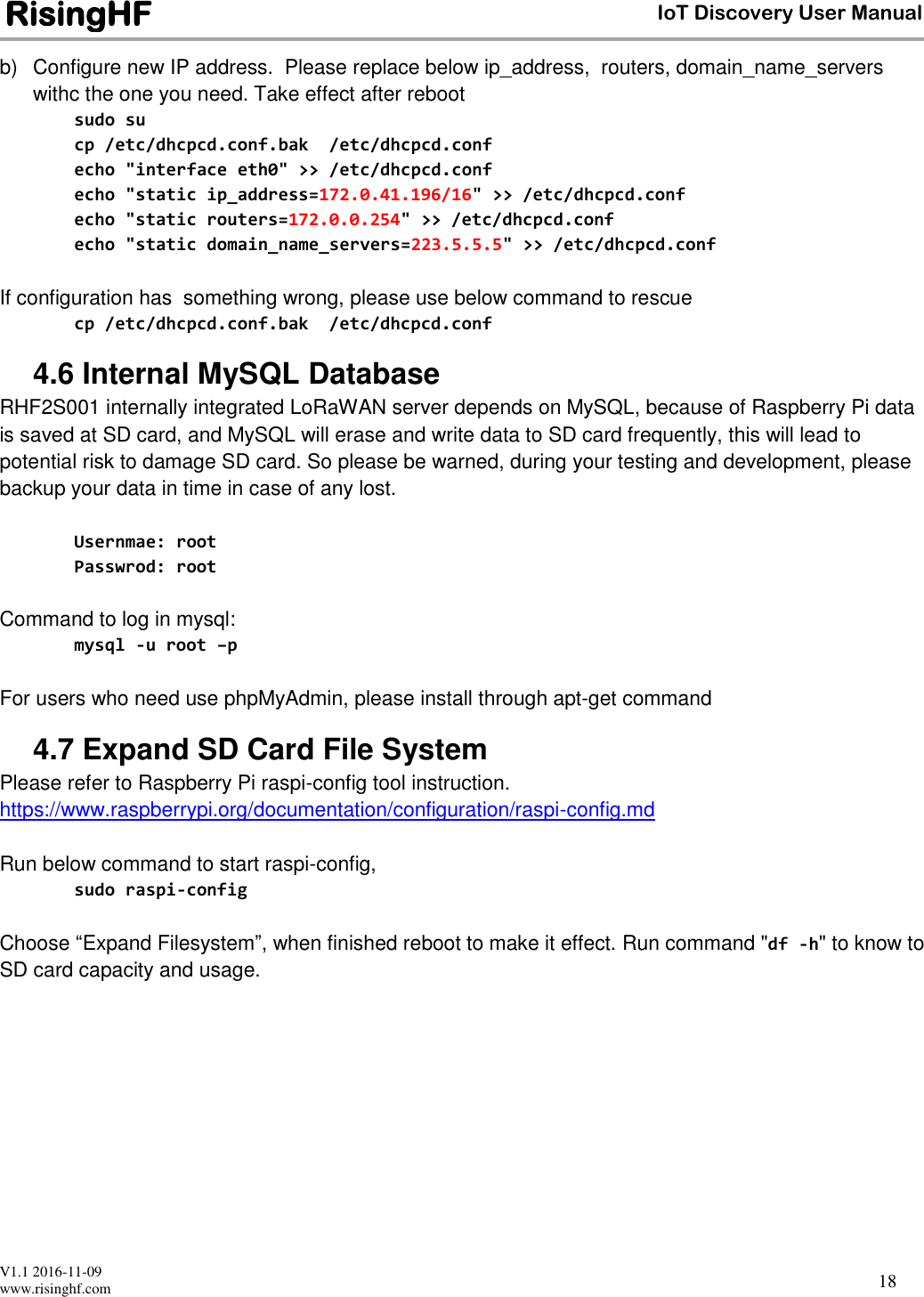  V1.1 2016-11-09 www.risinghf.com IoT Discovery User Manual RisingHF 18 b)  Configure new IP address.  Please replace below ip_address,  routers, domain_name_servers withc the one you need. Take effect after reboot sudo su cp /etc/dhcpcd.conf.bak  /etc/dhcpcd.conf echo "interface eth0" >> /etc/dhcpcd.conf echo "static ip_address=172.0.41.196/16" >> /etc/dhcpcd.conf echo "static routers=172.0.0.254" >> /etc/dhcpcd.conf echo "static domain_name_servers=223.5.5.5" >> /etc/dhcpcd.conf  If configuration has  something wrong, please use below command to rescue cp /etc/dhcpcd.conf.bak  /etc/dhcpcd.conf 4.6 Internal MySQL Database RHF2S001 internally integrated LoRaWAN server depends on MySQL, because of Raspberry Pi data is saved at SD card, and MySQL will erase and write data to SD card frequently, this will lead to potential risk to damage SD card. So please be warned, during your testing and development, please backup your data in time in case of any lost.  Usernmae: root Passwrod: root  Command to log in mysql: mysql -u root &ndash;p  For users who need use phpMyAdmin, please install through apt-get command 4.7 Expand SD Card File System Please refer to Raspberry Pi raspi-config tool instruction. https://www.raspberrypi.org/documentation/configuration/raspi-config.md  Run below command to start raspi-config,  sudo raspi-config  Choose &ldquo;Expand Filesystem&rdquo;, when finished reboot to make it effect. Run command "df -h" to know to SD card capacity and usage.     