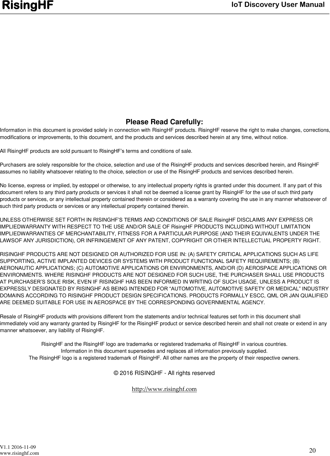  V1.1 2016-11-09 www.risinghf.com IoT Discovery User Manual RisingHF 20                    Please Read Carefully: Information in this document is provided solely in connection with RisingHF products. RisingHF reserve the right to make changes, corrections, modifications or improvements, to this document, and the products and services described herein at any time, without notice.  All RisingHF products are sold pursuant to RisingHF&rsquo;s terms and conditions of sale.  Purchasers are solely responsible for the choice, selection and use of the RisingHF products and services described herein, and RisingHF assumes no liability whatsoever relating to the choice, selection or use of the RisingHF products and services described herein.  No license, express or implied, by estoppel or otherwise, to any intellectual property rights is granted under this document. If any part of this document refers to any third party products or services it shall not be deemed a license grant by RisingHF for the use of such third party products or services, or any intellectual property contained therein or considered as a warranty covering the use in any manner whatsoever of such third party products or services or any intellectual property contained therein.  UNLESS OTHERWISE SET FORTH IN RISINGHF&rsquo;S TERMS AND CONDITIONS OF SALE RisingHF DISCLAIMS ANY EXPRESS OR IMPLIEDWARRANTY WITH RESPECT TO THE USE AND/OR SALE OF RisingHF PRODUCTS INCLUDING WITHOUT LIMITATION IMPLIEDWARRANTIES OF MERCHANTABILITY, FITNESS FOR A PARTICULAR PURPOSE (AND THEIR EQUIVALENTS UNDER THE LAWSOF ANY JURISDICTION), OR INFRINGEMENT OF ANY PATENT, COPYRIGHT OR OTHER INTELLECTUAL PROPERTY RIGHT.  RISINGHF PRODUCTS ARE NOT DESIGNED OR AUTHORIZED FOR USE IN: (A) SAFETY CRITICAL APPLICATIONS SUCH AS LIFE SUPPORTING, ACTIVE IMPLANTED DEVICES OR SYSTEMS WITH PRODUCT FUNCTIONAL SAFETY REQUIREMENTS; (B) AERONAUTIC APPLICATIONS; (C) AUTOMOTIVE APPLICATIONS OR ENVIRONMENTS, AND/OR (D) AEROSPACE APPLICATIONS OR ENVIRONMENTS. WHERE RISINGHF PRODUCTS ARE NOT DESIGNED FOR SUCH USE, THE PURCHASER SHALL USE PRODUCTS AT PURCHASER&rsquo;S SOLE RISK, EVEN IF RISINGHF HAS BEEN INFORMED IN WRITING OF SUCH USAGE, UNLESS A PRODUCT IS EXPRESSLY DESIGNATED BY RISINGHF AS BEING INTENDED FOR &ldquo;AUTOMOTIVE, AUTOMOTIVE SAFETY OR MEDICAL&rdquo; INDUSTRY DOMAINS ACCORDING TO RISINGHF PRODUCT DESIGN SPECIFICATIONS. PRODUCTS FORMALLY ESCC, QML OR JAN QUALIFIED ARE DEEMED SUITABLE FOR USE IN AEROSPACE BY THE CORRESPONDING GOVERNMENTAL AGENCY.  Resale of RisingHF products with provisions different from the statements and/or technical features set forth in this document shall immediately void any warranty granted by RisingHF for the RisingHF product or service described herein and shall not create or extend in any manner whatsoever, any liability of RisingHF.  RisingHF and the RisingHF logo are trademarks or registered trademarks of RisingHF in various countries. Information in this document supersedes and replaces all information previously supplied. The RisingHF logo is a registered trademark of RisingHF. All other names are the property of their respective owners.  &copy; 2016 RISINGHF - All rights reserved  http://www.risinghf.com 