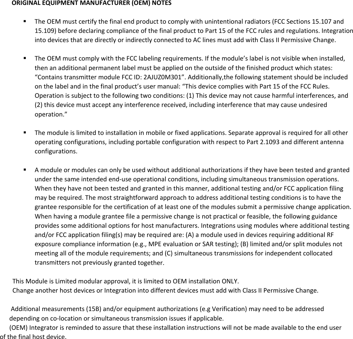 ORIGINALEQUIPMENTMANUFACTURER(OEM)NOTES TheOEMmustcertifythefinalendproducttocomplywithunintentionalradiators(FCCSections15.107and15.109)beforedeclaringcomplianceofthefinalproducttoPart15oftheFCCrulesandregulations.IntegrationintodevicesthataredirectlyorindirectlyconnectedtoAClinesmustaddwithClassIIPermissiveChange. TheOEMmustcomplywiththeFCClabelingrequirements.Ifthemodule&rsquo;slabelisnotvisiblewheninstalled,thenanadditionalpermanentlabelmustbeappliedontheoutsideofthefinishedproductwhichstates:&ldquo;ContainstransmittermoduleFCCID:2AJUZ0M301&rdquo;.Additionally,the followingstatementshould be included onthelabelandinthefinalproduct&rsquo;susermanual:&ldquo;ThisdevicecomplieswithPart15oftheFCCRules.Operationissubjecttothefollowingtwoconditions:(1)Thisdevicemaynotcauseharmfulinterferences,and(2)thisdevicemustacceptanyinterferencereceived,includinginterferencethatmaycauseundesiredoperation.&rdquo; Themoduleislimitedtoinstallationinmobileorfixedapplications.Separateapprovalisrequiredforallotheroperatingconfigurations,includingportableconfigurationwithrespecttoPart2.1093anddifferentantennaconfigurations. Amoduleormodulescanonlybeusedwithoutadditionalauthorizationsiftheyhavebeentestedandgrantedunderthesameintendedend‐useoperationalconditions,includingsimultaneoustransmissionoperations.Whentheyhavenotbeentestedandgrantedinthismanner,additionaltestingand/orFCCapplicationfilingmayberequired.Themoststraightforwardapproachtoaddressadditionaltestingconditionsistohavethegranteeresponsibleforthecertificationofatleastoneofthemodulessubmitapermissivechangeapplication.Whenhavingamodulegranteefileapermissivechangeisnotpracticalorfeasible,thefollowingguidanceprovidessomeadditionaloptionsforhostmanufacturers.Integrationsusingmoduleswhereadditionaltestingand/orFCCapplicationfiling(s)mayberequiredare:(A)amoduleusedindevicesrequiringadditionalRFexposurecomplianceinformation(e.g.,MPEevaluationorSARtesting);(B)limitedand/orsplitmodulesnotmeetingallofthemodulerequirements;and(C)simultaneoustransmissionsforindependentcollocatedtransmittersnotpreviouslygrantedtogether.                This Module is Limited modular approval, it is limited to OEM installation ONLY.               Change another host devices or Integration into different devices must add with Class II Permissive Change.                             Additional measurements (15B) and/or equipment authorizations (e.g Verification) may need to be addressed             depending on co-location or simultaneous transmission issues if applicable.             (OEM) Integrator is reminded to assure that these installation instructions will not be made available to the end user         of the final host device. 