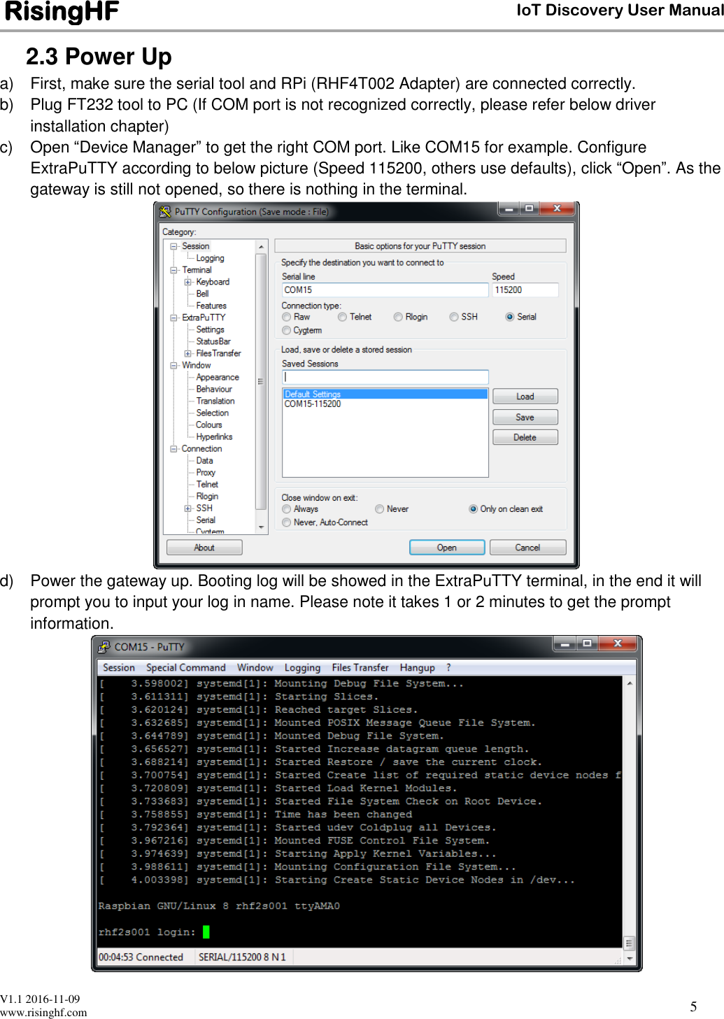  V1.1 2016-11-09 www.risinghf.com IoT Discovery User Manual RisingHF 5 2.3 Power Up a)  First, make sure the serial tool and RPi (RHF4T002 Adapter) are connected correctly.  b)  Plug FT232 tool to PC (If COM port is not recognized correctly, please refer below driver installation chapter) c)  Open &ldquo;Device Manager&rdquo; to get the right COM port. Like COM15 for example. Configure ExtraPuTTY according to below picture (Speed 115200, others use defaults), click &ldquo;Open&rdquo;. As the gateway is still not opened, so there is nothing in the terminal.  d)  Power the gateway up. Booting log will be showed in the ExtraPuTTY terminal, in the end it will prompt you to input your log in name. Please note it takes 1 or 2 minutes to get the prompt information.   