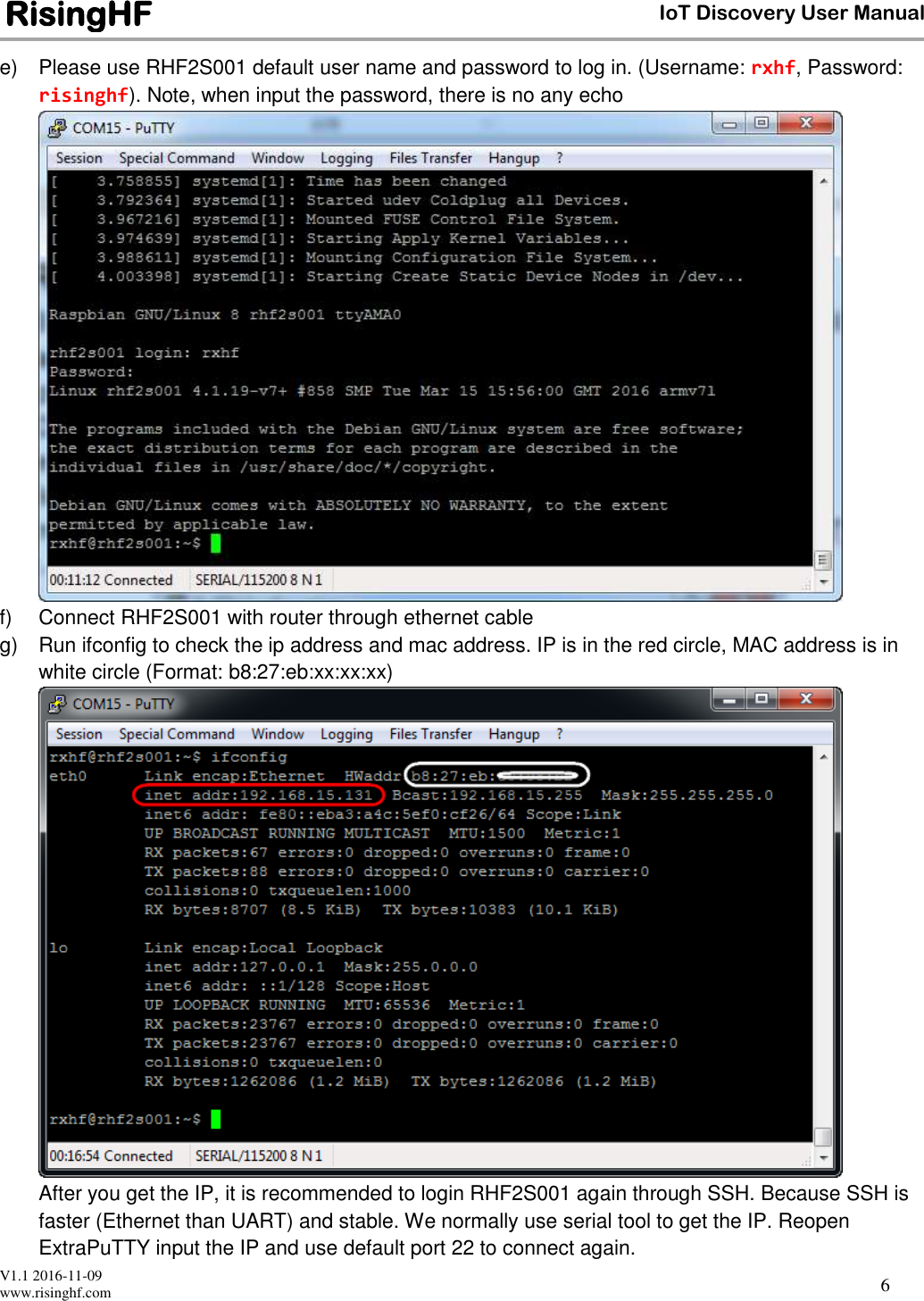  V1.1 2016-11-09 www.risinghf.com IoT Discovery User Manual RisingHF 6 e)  Please use RHF2S001 default user name and password to log in. (Username: rxhf, Password: risinghf). Note, when input the password, there is no any echo  f)  Connect RHF2S001 with router through ethernet cable  g)  Run ifconfig to check the ip address and mac address. IP is in the red circle, MAC address is in white circle (Format: b8:27:eb:xx:xx:xx)  After you get the IP, it is recommended to login RHF2S001 again through SSH. Because SSH is faster (Ethernet than UART) and stable. We normally use serial tool to get the IP. Reopen ExtraPuTTY input the IP and use default port 22 to connect again.  