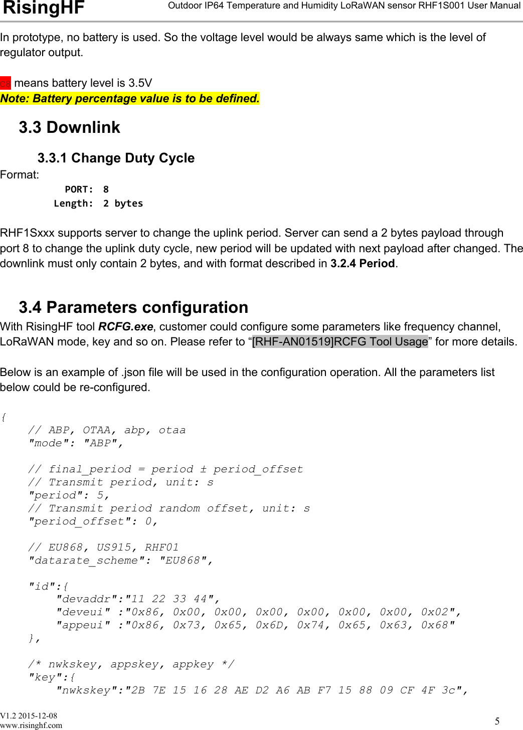 V1.2 2015-12-08www.risinghf.comOutdoor IP64 Temperature and Humidity LoRaWAN sensor RHF1S001 User ManualRisingHF5In prototype, no battery is used. So the voltage level would be always same which is the level ofregulator output.C8 means battery level is 3.5VNote: Battery percentage value is to be defined.3.3 Downlink3.3.1 Change Duty CycleFormat:PORT: 8Length: 2 bytesRHF1Sxxx supports server to change the uplink period. Server can send a 2 bytes payload throughport 8 to change the uplink duty cycle, new period will be updated with next payload after changed. Thedownlink must only contain 2 bytes, and with format described in 3.2.4 Period.3.4 Parameters configurationWith RisingHF tool RCFG.exe, customer could configure some parameters like frequency channel,LoRaWAN mode, key and so on. Please refer to &ldquo;[RHF-AN01519]RCFG Tool Usage&rdquo; for more details.Below is an example of .json file will be used in the configuration operation. All the parameters listbelow could be re-configured.{// ABP, OTAA, abp, otaa"mode": "ABP",// final_period = period &plusmn; period_offset// Transmit period, unit: s"period": 5,// Transmit period random offset, unit: s"period_offset": 0,// EU868, US915, RHF01"datarate_scheme": "EU868","id":{"devaddr":"11 22 33 44","deveui" :"0x86, 0x00, 0x00, 0x00, 0x00, 0x00, 0x00, 0x02","appeui" :"0x86, 0x73, 0x65, 0x6D, 0x74, 0x65, 0x63, 0x68"},/* nwkskey, appskey, appkey */"key":{"nwkskey":"2B 7E 15 16 28 AE D2 A6 AB F7 15 88 09 CF 4F 3c",