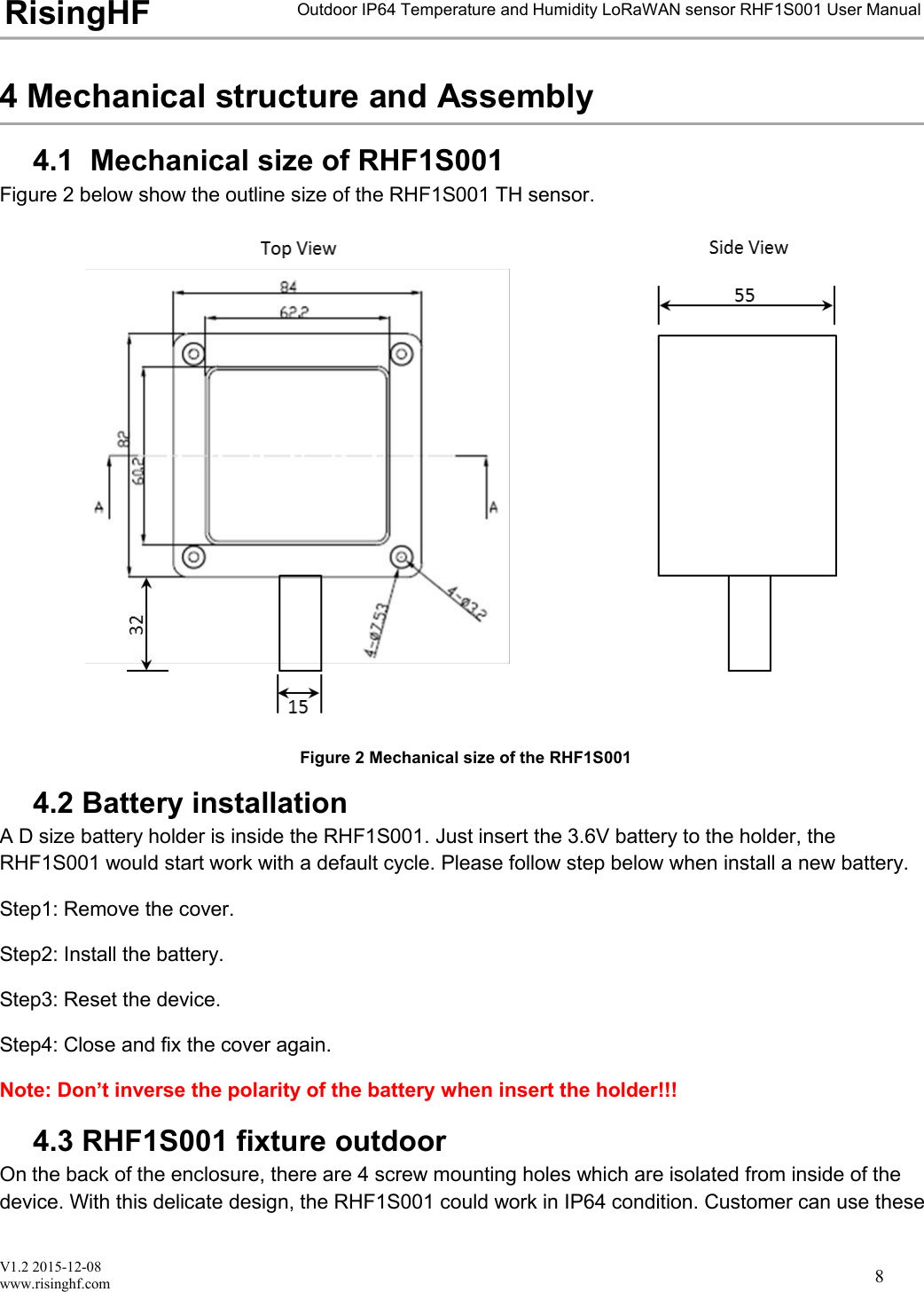 V1.2 2015-12-08www.risinghf.comOutdoor IP64 Temperature and Humidity LoRaWAN sensor RHF1S001 User ManualRisingHF84 Mechanical structure and Assembly4.1 Mechanical size of RHF1S001Figure 2 below show the outline size of the RHF1S001 TH sensor.Figure 2 Mechanical size of the RHF1S0014.2 Battery installationA D size battery holder is inside the RHF1S001. Just insert the 3.6V battery to the holder, theRHF1S001 would start work with a default cycle. Please follow step below when install a new battery.Step1: Remove the cover.Step2: Install the battery.Step3: Reset the device.Step4: Close and fix the cover again.Note: Don&rsquo;t inverse the polarity of the battery when insert the holder!!!4.3 RHF1S001 fixture outdoorOn the back of the enclosure, there are 4 screw mounting holes which are isolated from inside of thedevice. With this delicate design, the RHF1S001 could work in IP64 condition. Customer can use these