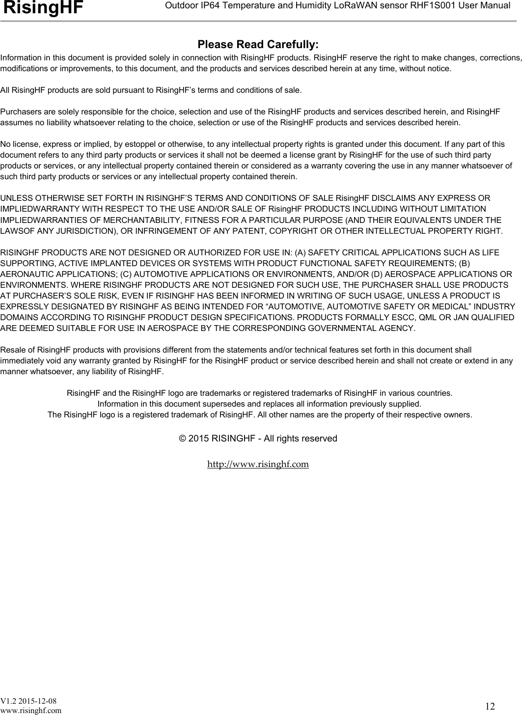 V1.2 2015-12-08www.risinghf.comOutdoor IP64 Temperature and Humidity LoRaWAN sensor RHF1S001 User ManualRisingHF12Please Read Carefully:Information in this document is provided solely in connection with RisingHF products. RisingHF reserve the right to make changes, corrections,modifications or improvements, to this document, and the products and services described herein at any time, without notice.All RisingHF products are sold pursuant to RisingHF&rsquo;s terms and conditions of sale.Purchasers are solely responsible for the choice, selection and use of the RisingHF products and services described herein, and RisingHFassumes no liability whatsoever relating to the choice, selection or use of the RisingHF products and services described herein.No license, express or implied, by estoppel or otherwise, to any intellectual property rights is granted under this document. If any part of thisdocument refers to any third party products or services it shall not be deemed a license grant by RisingHF for the use of such third partyproducts or services, or any intellectual property contained therein or considered as a warranty covering the use in any manner whatsoever ofsuch third party products or services or any intellectual property contained therein.UNLESS OTHERWISE SET FORTH IN RISINGHF&rsquo;S TERMS AND CONDITIONS OF SALE RisingHF DISCLAIMS ANY EXPRESS ORIMPLIEDWARRANTY WITH RESPECT TO THE USE AND/OR SALE OF RisingHF PRODUCTS INCLUDING WITHOUT LIMITATIONIMPLIEDWARRANTIES OF MERCHANTABILITY, FITNESS FOR A PARTICULAR PURPOSE (AND THEIR EQUIVALENTS UNDER THELAWSOF ANY JURISDICTION), OR INFRINGEMENT OF ANY PATENT, COPYRIGHT OR OTHER INTELLECTUAL PROPERTY RIGHT.RISINGHF PRODUCTS ARE NOT DESIGNED OR AUTHORIZED FOR USE IN: (A) SAFETY CRITICAL APPLICATIONS SUCH AS LIFESUPPORTING, ACTIVE IMPLANTED DEVICES OR SYSTEMS WITH PRODUCT FUNCTIONAL SAFETY REQUIREMENTS; (B)AERONAUTIC APPLICATIONS; (C) AUTOMOTIVE APPLICATIONS OR ENVIRONMENTS, AND/OR (D) AEROSPACE APPLICATIONS ORENVIRONMENTS. WHERE RISINGHF PRODUCTS ARE NOT DESIGNED FOR SUCH USE, THE PURCHASER SHALL USE PRODUCTSAT PURCHASER&rsquo;S SOLE RISK, EVEN IF RISINGHF HAS BEEN INFORMED IN WRITING OF SUCH USAGE, UNLESS A PRODUCT ISEXPRESSLY DESIGNATED BY RISINGHF AS BEING INTENDED FOR &ldquo;AUTOMOTIVE, AUTOMOTIVE SAFETY OR MEDICAL&rdquo; INDUSTRYDOMAINS ACCORDING TO RISINGHF PRODUCT DESIGN SPECIFICATIONS. PRODUCTS FORMALLY ESCC, QML OR JAN QUALIFIEDARE DEEMED SUITABLE FOR USE IN AEROSPACE BY THE CORRESPONDING GOVERNMENTAL AGENCY.Resale of RisingHF products with provisions different from the statements and/or technical features set forth in this document shallimmediately void any warranty granted by RisingHF for the RisingHF product or service described herein and shall not create or extend in anymanner whatsoever, any liability of RisingHF.RisingHF and the RisingHF logo are trademarks or registered trademarks of RisingHF in various countries.Information in this document supersedes and replaces all information previously supplied.The RisingHF logo is a registered trademark of RisingHF. All other names are the property of their respective owners.&copy; 2015 RISINGHF - All rights reservedhttp://www.risinghf.com