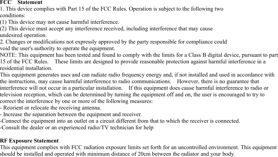 FCC Statement1. This device complies with Part 15 of the FCC Rules. Operation is subject to the following twoconditions:(1) This device may not cause harmful interference.(2) This device must accept any interference received, including interference that may causeundesired operation.2. Changes or modifications not expressly approved by the party responsible for compliance couldvoid the user's authority to operate the equipment.NOTE: This equipment has been tested and found to comply with the limits for a Class B digital device, pursuant to part15 of the FCC Rules. These limits are designed to provide reasonable protection against harmful interference in aresidential installation.This equipment generates uses and can radiate radio frequency energy and, if not installed and used in accordance withthe instructions, may cause harmful interference to radio communications. However, there is no guarantee thatinterference will not occur in a particular installation. If this equipment does cause harmful interference to radio ortelevision reception, which can be determined by turning the equipment off and on, the user is encouraged to try tocorrect the interference by one or more of the following measures:- Reorient or relocate the receiving antenna.- Increase the separation between the equipment and receiver.-Connect the equipment into an outlet on a circuit different from that to which the receiver is connected.-Consult the dealer or an experienced radio/TV technician for helpRF Exposure StatementThis equipment complies with FCC radiation exposure limits set forth for an uncontrolled environment. This equipmentshould be installed and operated with minimum distance of 20cm between the radiator and your body.