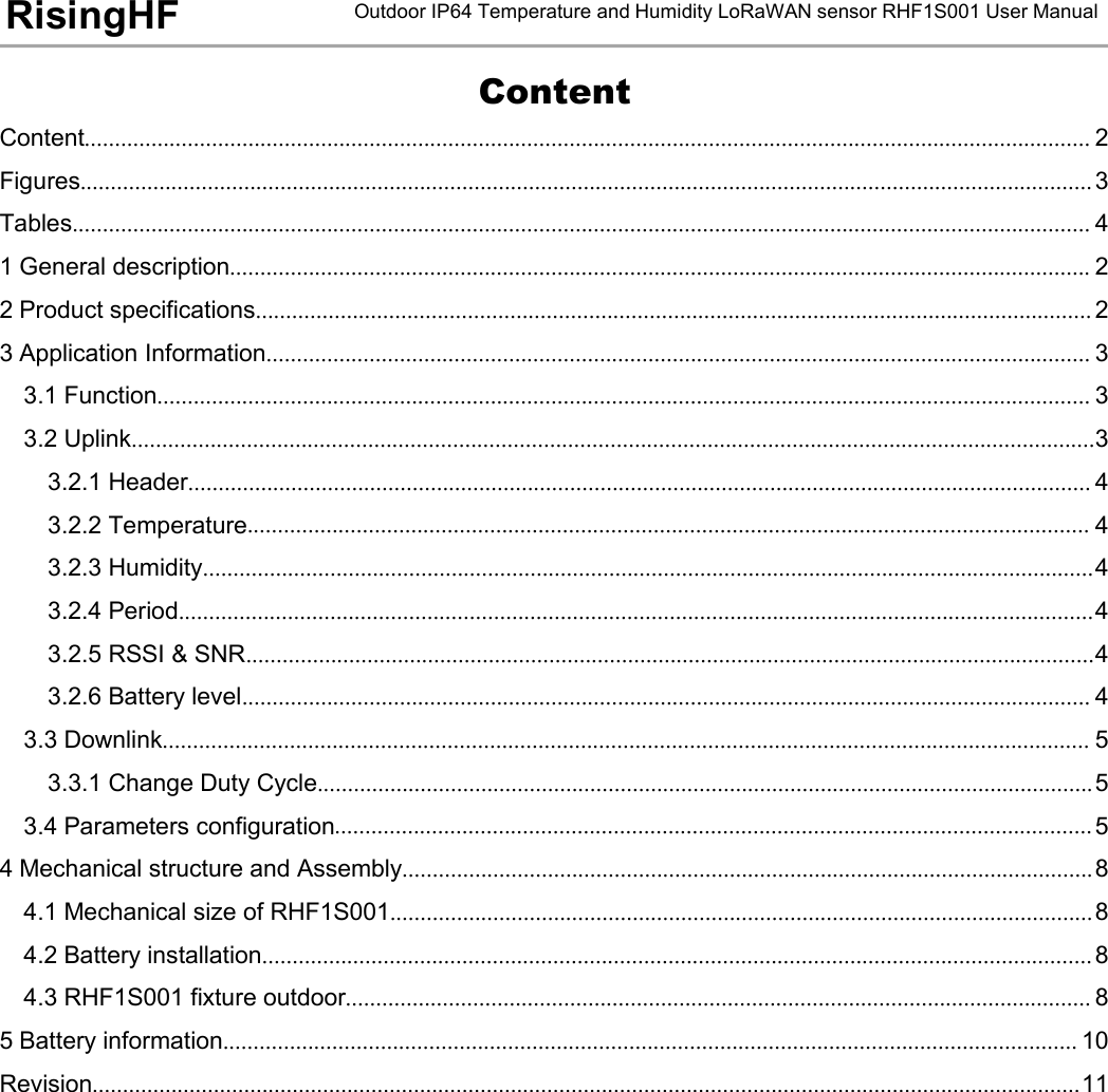 Outdoor IP64 Temperature and Humidity LoRaWAN sensor RHF1S001 User ManualRisingHFContentContent...................................................................................................................................................................... 2Figures....................................................................................................................................................................... 3Tables........................................................................................................................................................................ 41 General description.............................................................................................................................................. 22 Product specifications.......................................................................................................................................... 23 Application Information........................................................................................................................................ 33.1 Function.......................................................................................................................................................... 33.2 Uplink...............................................................................................................................................................33.2.1 Header..................................................................................................................................................... 43.2.2 Temperature........................................................................................................................................... 43.2.3 Humidity...................................................................................................................................................43.2.4 Period.......................................................................................................................................................43.2.5 RSSI &amp; SNR............................................................................................................................................43.2.6 Battery level............................................................................................................................................ 43.3 Downlink......................................................................................................................................................... 53.3.1 Change Duty Cycle................................................................................................................................53.4 Parameters configuration............................................................................................................................. 54 Mechanical structure and Assembly..................................................................................................................84.1 Mechanical size of RHF1S001....................................................................................................................84.2 Battery installation......................................................................................................................................... 84.3 RHF1S001 fixture outdoor........................................................................................................................... 85 Battery information............................................................................................................................................. 10Revision...................................................................................................................................................................11