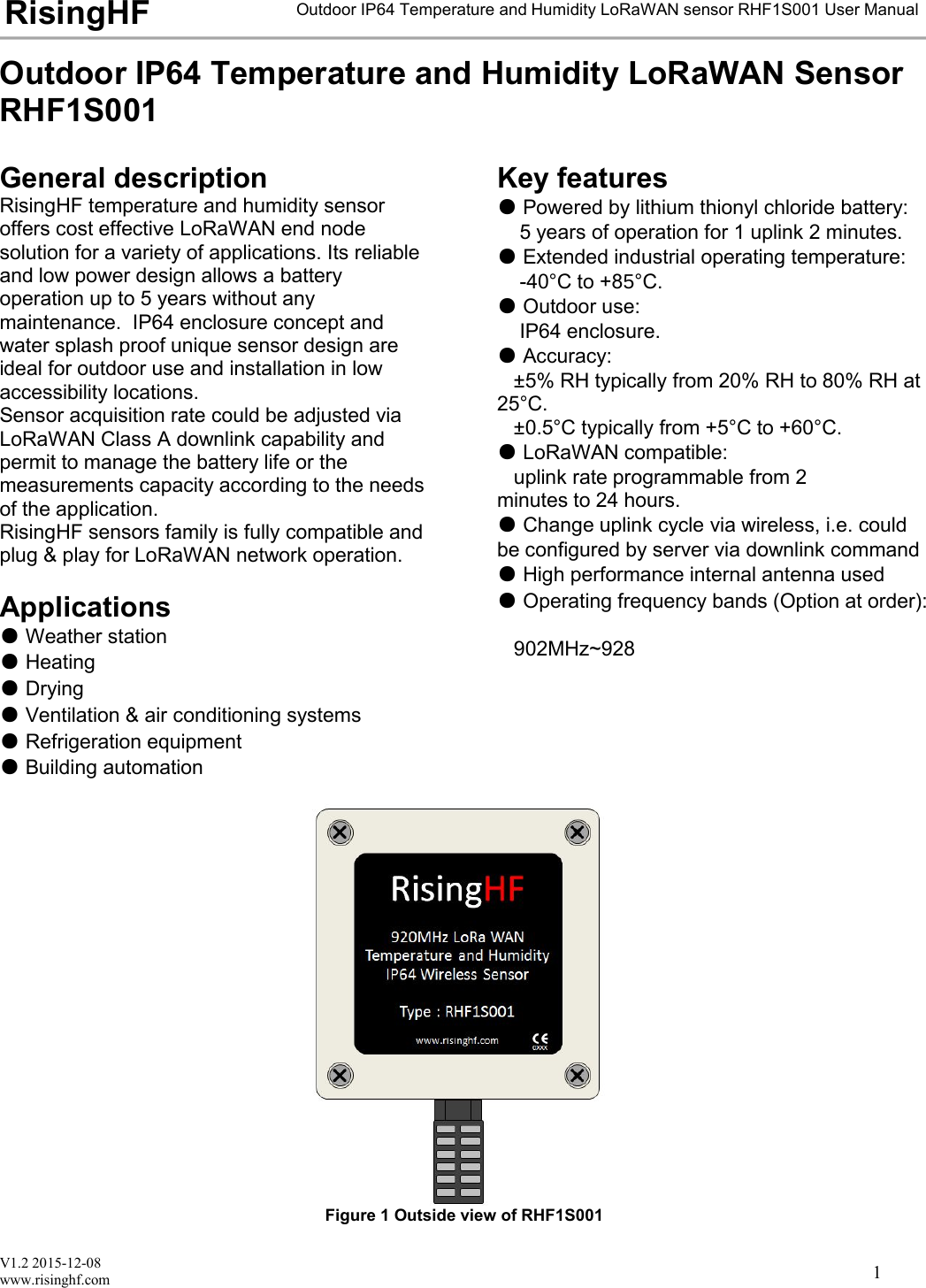 V1.2 2015-12-08www.risinghf.comOutdoor IP64 Temperature and Humidity LoRaWAN sensor RHF1S001 User ManualRisingHF1Outdoor IP64 Temperature and Humidity LoRaWAN SensorRHF1S001General descriptionRisingHF temperature and humidity sensoroffers cost effective LoRaWAN end nodesolution for a variety of applications. Its reliableand low power design allows a batteryoperation up to 5 years without anymaintenance. IP64 enclosure concept andwater splash proof unique sensor design areideal for outdoor use and installation in lowaccessibility locations.Sensor acquisition rate could be adjusted viaLoRaWAN Class A downlink capability andpermit to manage the battery life or themeasurements capacity according to the needsof the application.RisingHF sensors family is fully compatible andplug &amp; play for LoRaWAN network operation.Applications●Weather station●Heating●Drying●Ventilation &amp; air conditioning systems●Refrigeration equipment●Building automationKey features●Powered by lithium thionyl chloride battery:5 years of operation for 1 uplink 2 minutes.●Extended industrial operating temperature:-40&deg;C to +8&deg;C.●Outdoor use:IP64 enclosure.●Accuracy:&plusmn;5% RH typically from 20% RH to 80% RH at25&deg;C.&plusmn;0.5&deg;C typically from +5&deg;C to +60&deg;C.●LoRaWAN compatible:uplink rate programmable from 2minutes to 24 hours.●Change uplink cycle via wireless, i.e. couldbe configured by server via downlink command●High performance internal antenna used●Operating frequency bands (Option at order):902MHz~928Figure 1 Outside view of RHF1S001