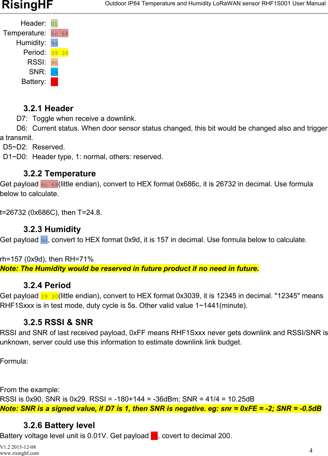 V1.2 2015-12-08www.risinghf.comOutdoor IP64 Temperature and Humidity LoRaWAN sensor RHF1S001 User ManualRisingHF4Header: 01Temperature: 6c 68Humidity: 9dPeriod: 39 30RSSI: 90SNR: 29Battery: C83.2.1 HeaderD7: Toggle when receive a downlink.D6: Current status. When door sensor status changed, this bit would be changed also and triggera transmit.D5~D2: Reserved.D1~D0: Header type, 1: normal, others: reserved.3.2.2 TemperatureGet payload 6c 68(little endian), convert to HEX format 0x686c, it is 26732 in decimal. Use formulabelow to calculate.t=26732 (0x686C), then T=24.8.3.2.3 HumidityGet payload 9d, convert to HEX format 0x9d, it is 157 in decimal. Use formula below to calculate.rh=157 (0x9d), then RH=71%Note: The Humidity would be reserved in future product if no need in future.3.2.4 PeriodGet payload 39 30(little endian), convert to HEX format 0x3039, it is 12345 in decimal. "12345" meansRHF1Sxxx is in test mode, duty cycle is 5s. Other valid value 1~1441(minute).3.2.5 RSSI &amp; SNRRSSI and SNR of last received payload, 0xFF means RHF1Sxxx never gets downlink and RSSI/SNR isunknown, server could use this information to estimate downlink link budget.Formula:From the example:RSSI is 0x90, SNR is 0x29. RSSI = -180+144 = -36dBm; SNR = 41/4 = 10.25dBNote: SNR is a signed value, if D7 is 1, then SNR is negative. eg: snr = 0xFE = -2; SNR = -0.5dB3.2.6 Battery levelBattery voltage level unit is 0.01V. Get payload C8, covert to decimal 200.
