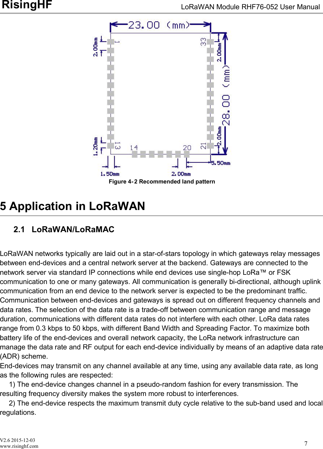 V2.6 2015-12-03www.risinghf.comLoRaWAN Module RHF76-052 User ManualRisingHF7Figure 4- 2 Recommended land pattern5 Application in LoRaWAN2.1 LoRaWAN/LoRaMACLoRaWAN networks typically are laid out in a star-of-stars topology in which gateways relay messagesbetween end-devices and a central network server at the backend. Gateways are connected to thenetwork server via standard IP connections while end devices use single-hop LoRa&trade; or FSKcommunication to one or many gateways. All communication is generally bi-directional, although uplinkcommunication from an end device to the network server is expected to be the predominant traffic.Communication between end-devices and gateways is spread out on different frequency channels anddata rates. The selection of the data rate is a trade-off between communication range and messageduration, communications with different data rates do not interfere with each other. LoRa data ratesrange from 0.3 kbps to 50 kbps, with different Band Width and Spreading Factor. To maximize bothbattery life of the end-devices and overall network capacity, the LoRa network infrastructure canmanage the data rate and RF output for each end-device individually by means of an adaptive data rate(ADR) scheme.End-devices may transmit on any channel available at any time, using any available data rate, as longas the following rules are respected:1) The end-device changes channel in a pseudo-random fashion for every transmission. Theresulting frequency diversity makes the system more robust to interferences.2) The end-device respects the maximum transmit duty cycle relative to the sub-band used and localregulations.
