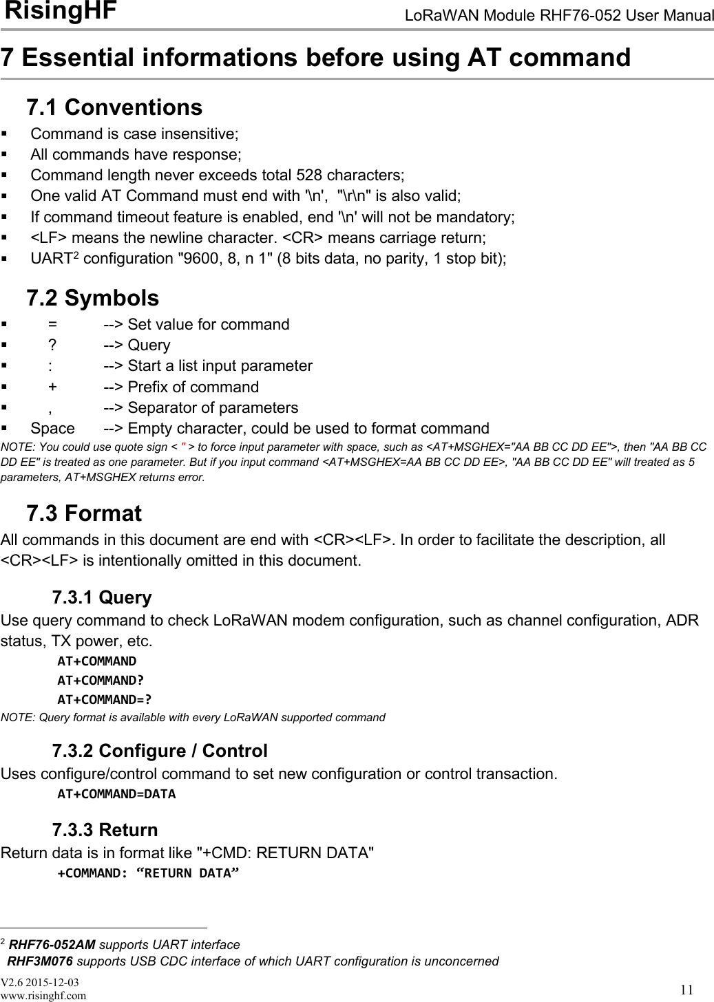 V2.6 2015-12-03www.risinghf.comLoRaWAN Module RHF76-052 User ManualRisingHF117 Essential informations before using AT command7.1 ConventionsCommand is case insensitive;All commands have response;Command length never exceeds total 528 characters;One valid AT Command must end with '\n', "\r\n" is also valid;If command timeout feature is enabled, end '\n' will not be mandatory;<LF> means the newline character. <CR> means carriage return;UART2configuration "9600, 8, n 1" (8 bits data, no parity, 1 stop bit);7.2 Symbols= --> Set value for command? --> Query: --> Start a list input parameter+ --> Prefix of command, --> Separator of parametersSpace --> Empty character, could be used to format commandNOTE: You could use quote sign < "> to force input parameter with space, such as <AT+MSGHEX="AA BB CC DD EE">, then "AA BB CCDD EE" is treated as one parameter. But if you input command <AT+MSGHEX=AA BB CC DD EE>, "AA BB CC DD EE" will treated as 5parameters, AT+MSGHEX returns error.7.3 FormatAll commands in this document are end with <CR><LF>. In order to facilitate the description, all<CR><LF> is intentionally omitted in this document.7.3.1 QueryUse query command to check LoRaWAN modem configuration, such as channel configuration, ADRstatus, TX power, etc.AT+COMMANDAT+COMMAND?AT+COMMAND=?NOTE: Query format is available with every LoRaWAN supported command7.3.2 Configure / ControlUses configure/control command to set new configuration or control transaction.AT+COMMAND=DATA7.3.3 ReturnReturn data is in format like "+CMD: RETURN DATA"+COMMAND: &ldquo;RETURN DATA&rdquo;2RHF76-052AM supports UART interfaceRHF3M076 supports USB CDC interface of which UART configuration is unconcerned