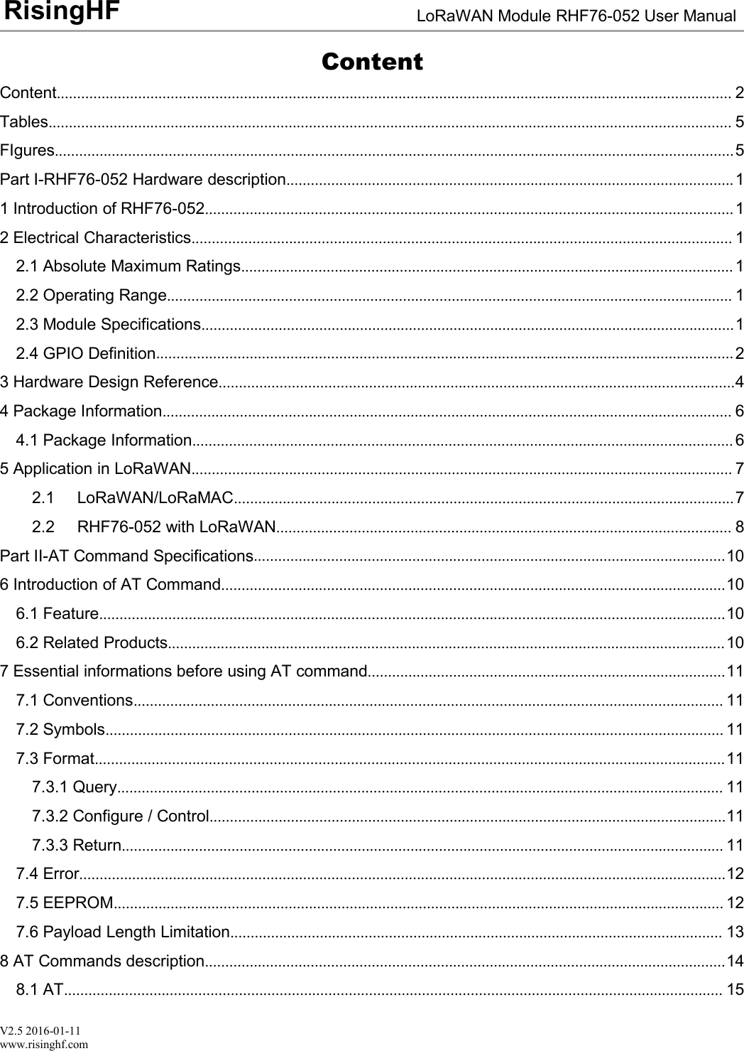 V2.5 2016-01-11www.risinghf.comLoRaWAN Module RHF76-052 User ManualRisingHFContentContent...................................................................................................................................................................... 2Tables........................................................................................................................................................................ 5FIgures.......................................................................................................................................................................5Part I-RHF76-052 Hardware description..............................................................................................................11 Introduction of RHF76-052..................................................................................................................................12 Electrical Characteristics..................................................................................................................................... 12.1 Absolute Maximum Ratings......................................................................................................................... 12.2 Operating Range........................................................................................................................................... 12.3 Module Specifications...................................................................................................................................12.4 GPIO Definition..............................................................................................................................................23 Hardware Design Reference...............................................................................................................................44 Package Information............................................................................................................................................ 64.1 Package Information..................................................................................................................................... 65 Application in LoRaWAN..................................................................................................................................... 72.1 LoRaWAN/LoRaMAC...........................................................................................................................72.2 RHF76-052 with LoRaWAN................................................................................................................ 8Part II-AT Command Specifications....................................................................................................................106 Introduction of AT Command............................................................................................................................106.1 Feature..........................................................................................................................................................106.2 Related Products.........................................................................................................................................107 Essential informations before using AT command........................................................................................117.1 Conventions................................................................................................................................................. 117.2 Symbols........................................................................................................................................................ 117.3 Format...........................................................................................................................................................117.3.1 Query..................................................................................................................................................... 117.3.2 Configure / Control...............................................................................................................................117.3.3 Return.................................................................................................................................................... 117.4 Error...............................................................................................................................................................127.5 EEPROM...................................................................................................................................................... 127.6 Payload Length Limitation......................................................................................................................... 138 AT Commands description................................................................................................................................148.1 AT.................................................................................................................................................................. 15