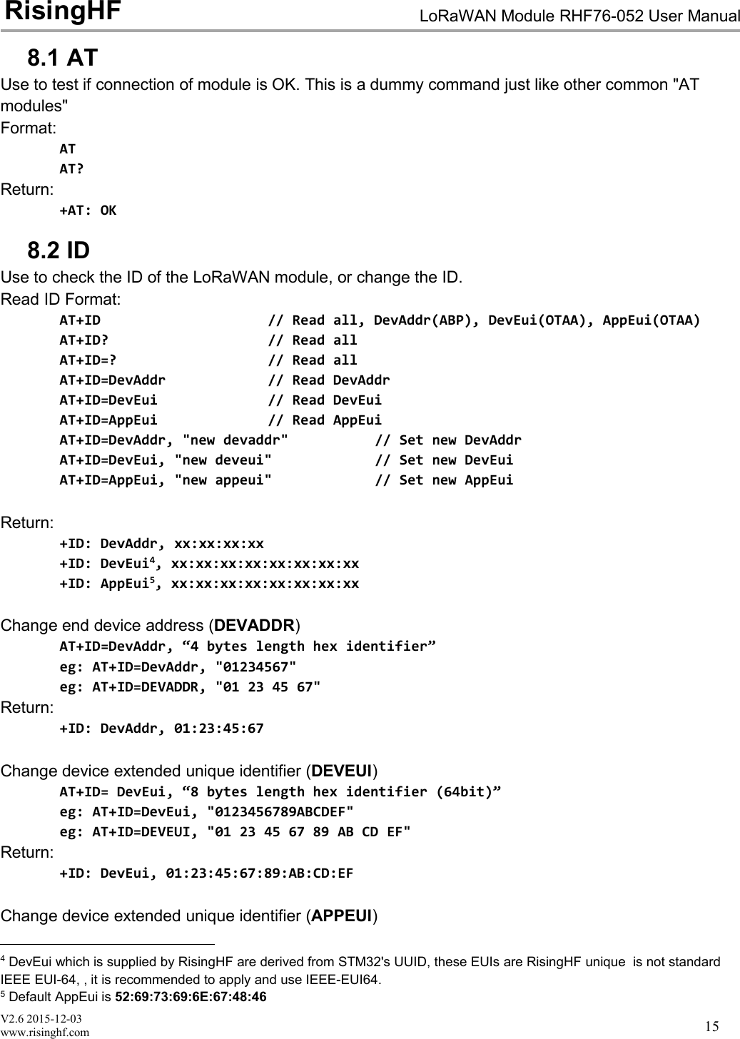 V2.6 2015-12-03www.risinghf.comLoRaWAN Module RHF76-052 User ManualRisingHF158.1 ATUse to test if connection of module is OK. This is a dummy command just like other common "ATmodules"Format:ATAT?Return:+AT: OK8.2 IDUse to check the ID of the LoRaWAN module, or change the ID.Read ID Format:AT+ID // Read all, DevAddr(ABP), DevEui(OTAA), AppEui(OTAA)AT+ID? // Read allAT+ID=? // Read allAT+ID=DevAddr // Read DevAddrAT+ID=DevEui // Read DevEuiAT+ID=AppEui // Read AppEuiAT+ID=DevAddr, "new devaddr" // Set new DevAddrAT+ID=DevEui, "new deveui" // Set new DevEuiAT+ID=AppEui, "new appeui" // Set new AppEuiReturn:+ID: DevAddr, xx:xx:xx:xx+ID: DevEui4, xx:xx:xx:xx:xx:xx:xx:xx+ID: AppEui5, xx:xx:xx:xx:xx:xx:xx:xxChange end device address (DEVADDR)AT+ID=DevAddr, &ldquo;4 bytes length hex identifier&rdquo;eg: AT+ID=DevAddr, "01234567"eg: AT+ID=DEVADDR, "01 23 45 67"Return:+ID: DevAddr, 01:23:45:67Change device extended unique identifier (DEVEUI)AT+ID= DevEui, &ldquo;8 bytes length hex identifier (64bit)&rdquo;eg: AT+ID=DevEui, "0123456789ABCDEF"eg: AT+ID=DEVEUI, "01 23 45 67 89 AB CD EF"Return:+ID: DevEui, 01:23:45:67:89:AB:CD:EFChange device extended unique identifier (APPEUI)4DevEui which is supplied by RisingHF are derived from STM32's UUID, these EUIs are RisingHF unique is not standardIEEE EUI-64, , it is recommended to apply and use IEEE-EUI64.5Default AppEui is 52:69:73:69:6E:67:48:46