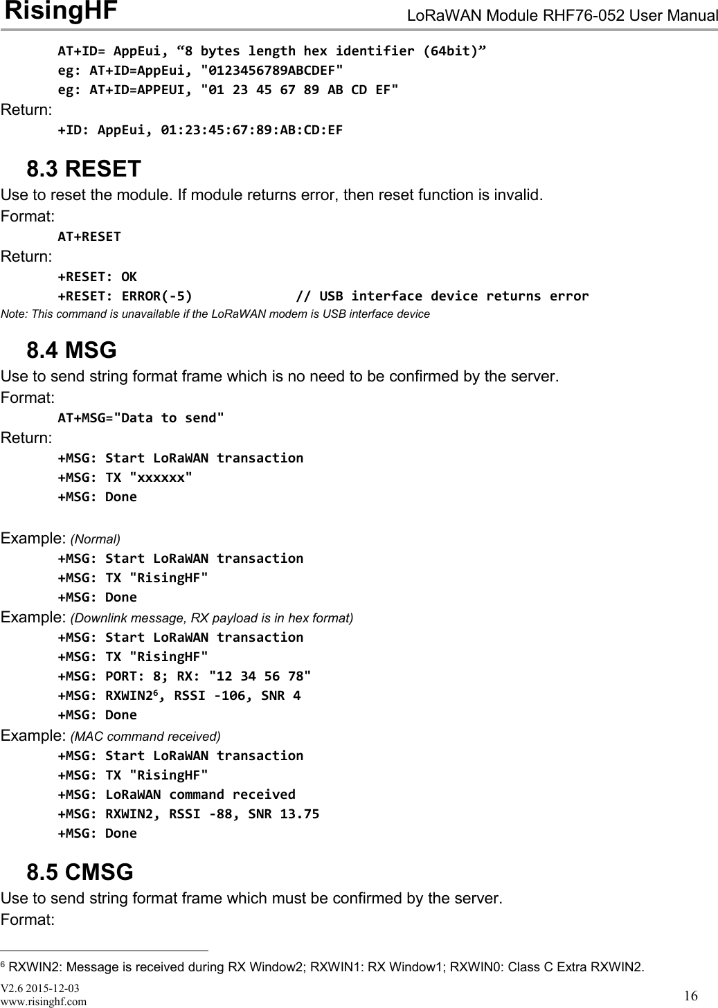 V2.6 2015-12-03www.risinghf.comLoRaWAN Module RHF76-052 User ManualRisingHF16AT+ID= AppEui, &ldquo;8 bytes length hex identifier (64bit)&rdquo;eg: AT+ID=AppEui, "0123456789ABCDEF"eg: AT+ID=APPEUI, "01 23 45 67 89 AB CD EF"Return:+ID: AppEui, 01:23:45:67:89:AB:CD:EF8.3 RESETUse to reset the module. If module returns error, then reset function is invalid.Format:AT+RESETReturn:+RESET: OK+RESET: ERROR(-5) // USB interface device returns errorNote: This command is unavailable if the LoRaWAN modem is USB interface device8.4 MSGUse to send string format frame which is no need to be confirmed by the server.Format:AT+MSG="Data to send"Return:+MSG: Start LoRaWAN transaction+MSG: TX "xxxxxx"+MSG: DoneExample: (Normal)+MSG: Start LoRaWAN transaction+MSG: TX "RisingHF"+MSG: DoneExample: (Downlink message, RX payload is in hex format)+MSG: Start LoRaWAN transaction+MSG: TX "RisingHF"+MSG: PORT: 8; RX: "12 34 56 78"+MSG: RXWIN26, RSSI -106, SNR 4+MSG: DoneExample: (MAC command received)+MSG: Start LoRaWAN transaction+MSG: TX "RisingHF"+MSG: LoRaWAN command received+MSG: RXWIN2, RSSI -88, SNR 13.75+MSG: Done8.5 CMSGUse to send string format frame which must be confirmed by the server.Format:6RXWIN2: Message is received during RX Window2; RXWIN1: RX Window1; RXWIN0: Class C Extra RXWIN2.