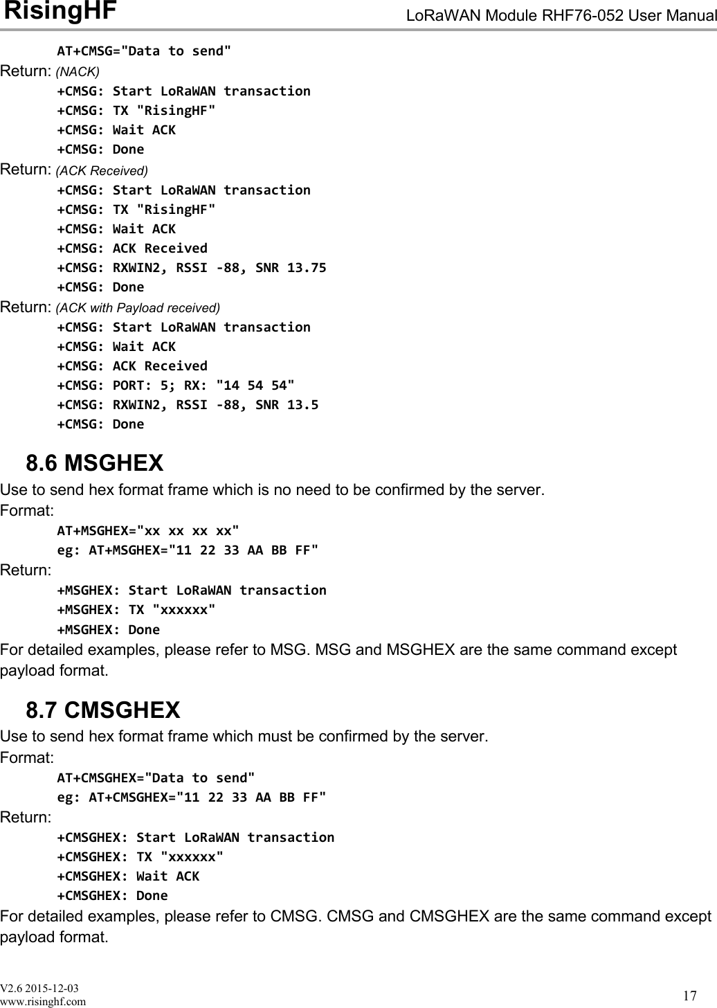 V2.6 2015-12-03www.risinghf.comLoRaWAN Module RHF76-052 User ManualRisingHF17AT+CMSG="Data to send"Return: (NACK)+CMSG: Start LoRaWAN transaction+CMSG: TX "RisingHF"+CMSG: Wait ACK+CMSG: DoneReturn: (ACK Received)+CMSG: Start LoRaWAN transaction+CMSG: TX "RisingHF"+CMSG: Wait ACK+CMSG: ACK Received+CMSG: RXWIN2, RSSI -88, SNR 13.75+CMSG: DoneReturn: (ACK with Payload received)+CMSG: Start LoRaWAN transaction+CMSG: Wait ACK+CMSG: ACK Received+CMSG: PORT: 5; RX: "14 54 54"+CMSG: RXWIN2, RSSI -88, SNR 13.5+CMSG: Done8.6 MSGHEXUse to send hex format frame which is no need to be confirmed by the server.Format:AT+MSGHEX="xx xx xx xx"eg: AT+MSGHEX="11 22 33 AA BB FF"Return:+MSGHEX: Start LoRaWAN transaction+MSGHEX: TX "xxxxxx"+MSGHEX: DoneFor detailed examples, please refer to MSG. MSG and MSGHEX are the same command exceptpayload format.8.7 CMSGHEXUse to send hex format frame which must be confirmed by the server.Format:AT+CMSGHEX="Data to send"eg: AT+CMSGHEX="11 22 33 AA BB FF"Return:+CMSGHEX: Start LoRaWAN transaction+CMSGHEX: TX "xxxxxx"+CMSGHEX: Wait ACK+CMSGHEX: DoneFor detailed examples, please refer to CMSG. CMSG and CMSGHEX are the same command exceptpayload format.