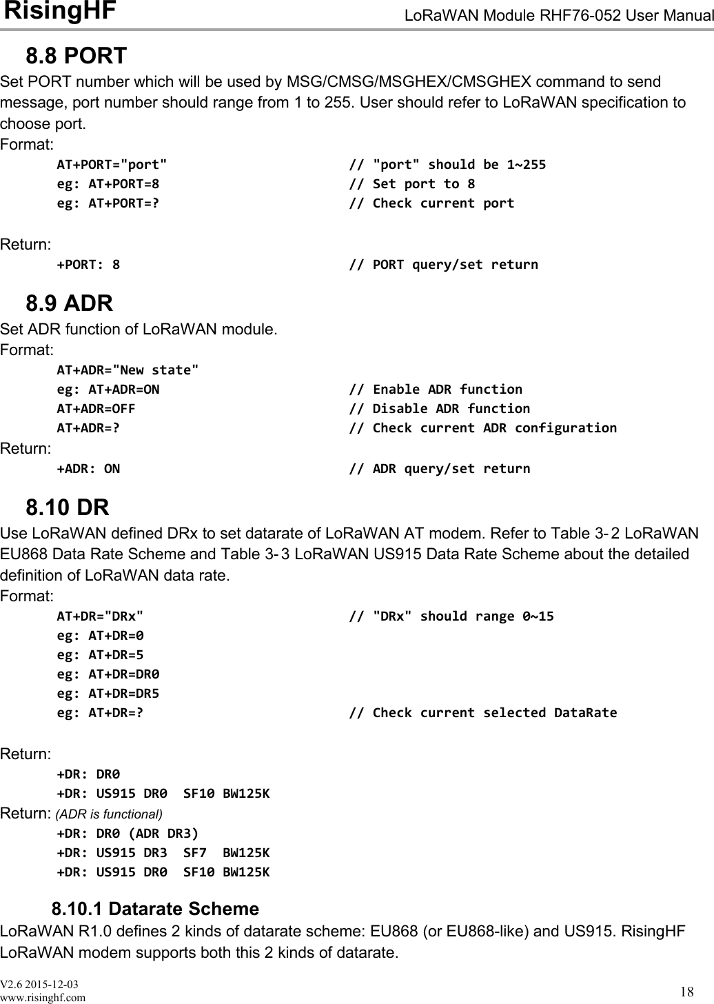 V2.6 2015-12-03www.risinghf.comLoRaWAN Module RHF76-052 User ManualRisingHF188.8 PORTSet PORT number which will be used by MSG/CMSG/MSGHEX/CMSGHEX command to sendmessage, port number should range from 1 to 255. User should refer to LoRaWAN specification tochoose port.Format:AT+PORT="port" // "port" should be 1~255eg: AT+PORT=8 // Set port to 8eg: AT+PORT=? // Check current portReturn:+PORT: 8 // PORT query/set return8.9 ADRSet ADR function of LoRaWAN module.Format:AT+ADR="New state"eg: AT+ADR=ON // Enable ADR functionAT+ADR=OFF // Disable ADR functionAT+ADR=? // Check current ADR configurationReturn:+ADR: ON // ADR query/set return8.10 DRUse LoRaWAN defined DRx to set datarate of LoRaWAN AT modem. Refer to Table 3- 2 LoRaWANEU868 Data Rate Scheme and Table 3- 3 LoRaWAN US915 Data Rate Scheme about the detaileddefinition of LoRaWAN data rate.Format:AT+DR="DRx" // "DRx" should range 0~15eg: AT+DR=0eg: AT+DR=5eg: AT+DR=DR0eg: AT+DR=DR5eg: AT+DR=? // Check current selected DataRateReturn:+DR: DR0+DR: US915 DR0 SF10 BW125KReturn: (ADR is functional)+DR: DR0 (ADR DR3)+DR: US915 DR3 SF7 BW125K+DR: US915 DR0 SF10 BW125K8.10.1 Datarate SchemeLoRaWAN R1.0 defines 2 kinds of datarate scheme: EU868 (or EU868-like) and US915. RisingHFLoRaWAN modem supports both this 2 kinds of datarate.